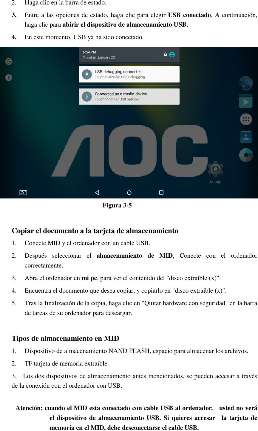 2. Haga clic en la barra de estado. 3. Entre a las opciones de estado, haga clic para elegir USB conectado, A continuación, haga clic para abirir el dispositivo de almacenamiento USB. 4. En este momento, USB ya ha sido conectado.  Figura 3-5  Copiar el documento a la tarjeta de almacenamiento 1. Conecte MID y el ordenador con un cable USB. 2. Después  seleccionar  el  almacenamiento  de  MID,  Conecte  con  el  ordenador correctamente. 3. Abra el ordenador en mi pc, para ver el contenido del &quot;disco extraíble (x)&quot;. 4. Encuentra el documento que desea copiar, y copiarlo en &quot;disco extraíble (x)&quot;. 5. Tras la finalización de la copia, haga clic en &quot;Quitar hardware con seguridad&quot; en la barra de tareas de su ordenador para descargar.  Tipos de almacenamiento en MID 1. Dispositivo de almacenamiento NAND FLASH, espacio para almacenar los archivos. 2. TF tarjeta de memoria extraíble. 3.    Los dos dispositivos de almacenamiento antes mencionados, se pueden accesar a través de la conexión con el ordenador con USB.  Atención: cuando el MID esta conectado con cable USB al ordenador,    usted no verá el dispositivo de almacenamiento USB.  Si quieres accesar    la  tarjeta de memoria en el MID, debe desconectarse el cable USB. 