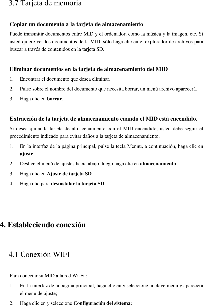  3.7 Tarjeta de memoria Copiar un documento a la tarjeta de almacenamiento Puede transmitir documentos entre MID y el ordenador, como la música y la imagen, etc. Si usted quiere ver los documentos de la MID, sólo haga clic en el explorador de archivos para buscar a través de contenidos en la tarjeta SD.  Eliminar documentos en la tarjeta de almacenamiento del MID 1. Encontrar el documento que desea eliminar. 2. Pulse sobre el nombre del documento que necesita borrar, un menú archivo aparecerá. 3. Haga clic en borrar.  Extracción de la tarjeta de almacenamiento cuando el MID está encendido. Si  desea  quitar  la  tarjeta  de  almacenamiento  con  el  MID  encendido, usted  debe  seguir  el procedimiento indicado para evitar daños a la tarjeta de almacenamiento. 1. En la interfaz de la página principal, pulse la tecla Mennu, a continuación, haga clic en ajuste. 2. Deslice el menú de ajustes hacia abajo, luego haga clic en almacenamiento. 3. Haga clic en Ajuste de tarjeta SD. 4. Haga clic para desinstalar la tarjeta SD.  4. Estableciendo conexión 4.1 Conexión WIFI   Para conectar su MID a la red Wi-Fi :   1. En la interfaz de la página principal, haga clic en y seleccione la clave menu y aparecerá el menu de ajuste;   2. Haga clic en y seleccione Configuración del sistema; 