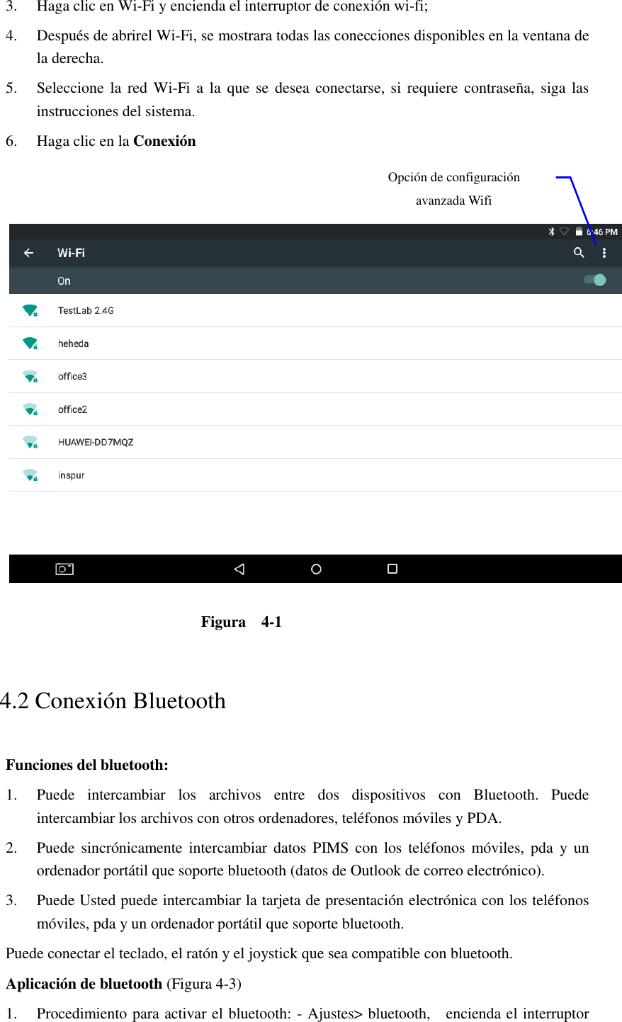 3. Haga clic en Wi-Fi y encienda el interruptor de conexión wi-fi;   4. Después de abrirel Wi-Fi, se mostrara todas las conecciones disponibles en la ventana de la derecha.   5. Seleccione la  red  Wi-Fi a la que  se  desea conectarse, si  requiere contraseña, siga las instrucciones del sistema. 6. Haga clic en la Conexión      Figura    4-1   4.2 Conexión Bluetooth   Funciones del bluetooth: 1. Puede  intercambiar  los  archivos  entre  dos  dispositivos  con  Bluetooth.  Puede intercambiar los archivos con otros ordenadores, teléfonos móviles y PDA.   2. Puede  sincrónicamente intercambiar datos PIMS con los teléfonos  móviles, pda  y  un ordenador portátil que soporte bluetooth (datos de Outlook de correo electrónico). 3. Puede Usted puede intercambiar la tarjeta de presentación electrónica con los teléfonos móviles, pda y un ordenador portátil que soporte bluetooth. Puede conectar el teclado, el ratón y el joystick que sea compatible con bluetooth. Aplicación de bluetooth (Figura 4-3) 1. Procedimiento para activar el bluetooth: - Ajustes&gt; bluetooth,    encienda el interruptor Opción de configuración avanzada Wifi 