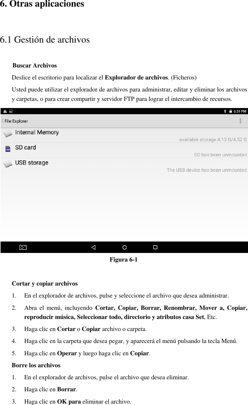 6. Otras aplicaciones 6.1 Gestión de archivos     Buscar Archivos Deslice el escritorio para localizar el Explorador de archivos. (Ficheros) Usted puede utilizar el explorador de archivos para administrar, editar y eliminar los archivos y carpetas, o para crear compartir y servidor FTP para lograr el intercambio de recursos.  Figura 6-1  Cortar y copiar archivos 1. En el explorador de archivos, pulse y seleccione el archivo que desea administrar. 2. Abra  el  menú,  incluyendo  Cortar,  Copiar,  Borrar,  Renombrar,  Mover  a,  Copiar, reproducir música, Seleccionar todo, directorio y atributos casa Set, Etc.   3. Haga clic en Cortar o Copiar archivo o carpeta.   4. Haga clic en la carpeta que desea pegar, y aparecerá el menú pulsando la tecla Menú. 5. Haga clic en Operar y luego haga clic en Copiar. Borre los archivos 1. En el explorador de archivos, pulse el archivo que desea eliminar. 2. Haga clic en Borrar. 3. Haga clic en OK para eliminar el archivo. 