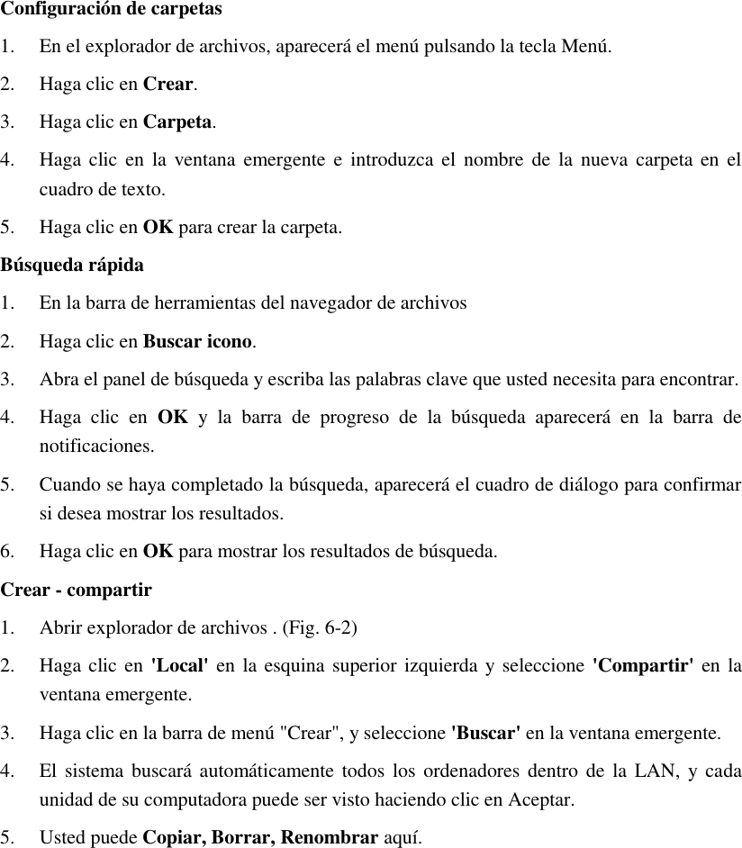 Configuración de carpetas 1. En el explorador de archivos, aparecerá el menú pulsando la tecla Menú. 2. Haga clic en Crear. 3. Haga clic en Carpeta. 4. Haga clic en la ventana  emergente e introduzca el nombre de  la  nueva carpeta  en el cuadro de texto. 5. Haga clic en OK para crear la carpeta. Búsqueda rápida 1. En la barra de herramientas del navegador de archivos 2. Haga clic en Buscar icono. 3. Abra el panel de búsqueda y escriba las palabras clave que usted necesita para encontrar. 4. Haga  clic  en  OK  y  la  barra  de  progreso  de  la  búsqueda  aparecerá  en  la  barra  de notificaciones. 5. Cuando se haya completado la búsqueda, aparecerá el cuadro de diálogo para confirmar si desea mostrar los resultados. 6. Haga clic en OK para mostrar los resultados de búsqueda. Crear - compartir 1. Abrir explorador de archivos . (Fig. 6-2) 2. Haga clic en  &apos;Local&apos; en  la esquina superior izquierda y seleccione &apos;Compartir&apos; en la ventana emergente. 3. Haga clic en la barra de menú &quot;Crear&quot;, y seleccione &apos;Buscar&apos; en la ventana emergente. 4. El sistema buscará  automáticamente todos los ordenadores dentro de  la  LAN, y cada unidad de su computadora puede ser visto haciendo clic en Aceptar. 5. Usted puede Copiar, Borrar, Renombrar aquí. 