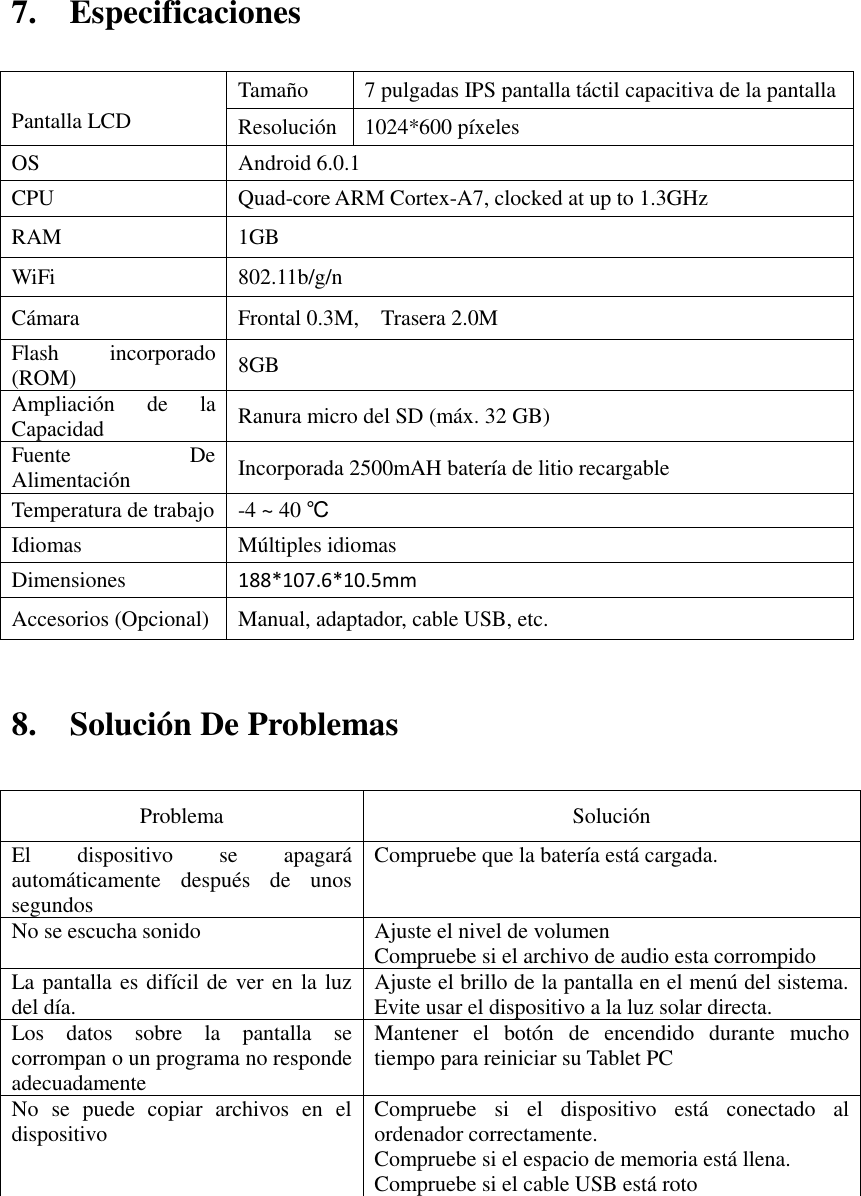 7.    Especificaciones     8.    Solución De Problemas   Problema   Solución   El  dispositivo  se  apagará automáticamente  después  de  unos segundos   Compruebe que la batería está cargada.   No se escucha sonido   Ajuste el nivel de volumen   Compruebe si el archivo de audio esta corrompido La pantalla es difícil de ver en la luz del día.   Ajuste el brillo de la pantalla en el menú del sistema. Evite usar el dispositivo a la luz solar directa.   Los  datos  sobre  la  pantalla  se corrompan o un programa no responde adecuadamente Mantener  el  botón  de  encendido  durante  mucho tiempo para reiniciar su Tablet PC No  se  puede  copiar  archivos  en  el dispositivo Compruebe  si  el  dispositivo  está  conectado  al ordenador correctamente.   Compruebe si el espacio de memoria está llena. Compruebe si el cable USB está roto          Pantalla LCD Tamaño 7 pulgadas IPS pantalla táctil capacitiva de la pantalla   Resolución 1024*600 píxeles OS Android 6.0.1 CPU Quad-core ARM Cortex-A7, clocked at up to 1.3GHz RAM 1GB   WiFi 802.11b/g/n Cámara Frontal 0.3M,    Trasera 2.0M Flash  incorporado (ROM) 8GB Ampliación  de  la Capacidad Ranura micro del SD (máx. 32 GB) Fuente  De Alimentación Incorporada 2500mAH batería de litio recargable Temperatura de trabajo -4 ~ 40 ℃ Idiomas Múltiples idiomas Dimensiones 188*107.6*10.5mm Accesorios (Opcional) Manual, adaptador, cable USB, etc. 