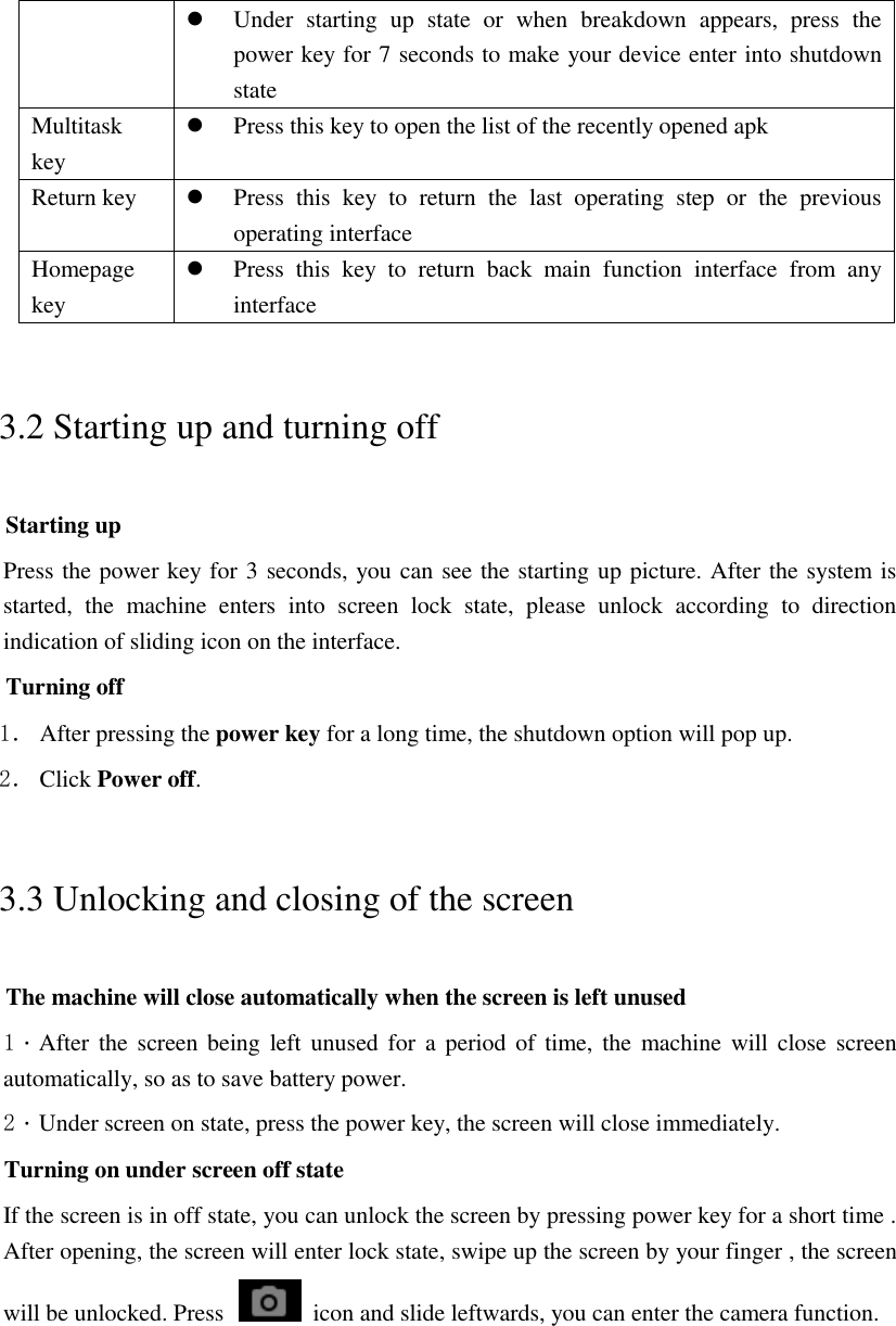  Under  starting  up  state  or  when  breakdown  appears,  press  the power key for 7 seconds to make your device enter into shutdown state Multitask key  Press this key to open the list of the recently opened apk Return key  Press  this  key  to  return  the  last  operating  step  or  the  previous operating interface Homepage key  Press  this  key  to  return  back  main  function  interface  from  any interface 3.2 Starting up and turning off Starting up Press the power key for 3 seconds, you can see the starting up picture. After the system is started,  the  machine  enters  into  screen  lock  state,  please  unlock  according  to  direction indication of sliding icon on the interface. Turning off 1． After pressing the power key for a long time, the shutdown option will pop up. 2． Click Power off. 3.3 Unlocking and closing of the screen The machine will close automatically when the screen is left unused 1．After the screen being left unused for  a  period  of time, the machine  will close screen automatically, so as to save battery power. 2．Under screen on state, press the power key, the screen will close immediately. Turning on under screen off state If the screen is in off state, you can unlock the screen by pressing power key for a short time . After opening, the screen will enter lock state, swipe up the screen by your finger , the screen will be unlocked. Press    icon and slide leftwards, you can enter the camera function.  