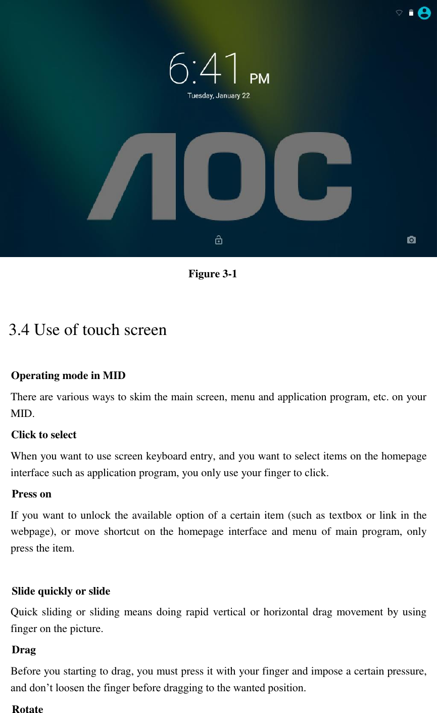  Figure 3-1 3.4 Use of touch screen Operating mode in MID There are various ways to skim the main screen, menu and application program, etc. on your MID. Click to select When you want to use screen keyboard entry, and you want to select items on the homepage interface such as application program, you only use your finger to click. Press on If you want to unlock the available option of a certain item (such as textbox or link in the webpage),  or  move  shortcut  on  the  homepage  interface  and  menu  of  main  program,  only press the item.  Slide quickly or slide Quick sliding or sliding means doing rapid vertical or horizontal drag movement by using finger on the picture. Drag Before you starting to drag, you must press it with your finger and impose a certain pressure, and don’t loosen the finger before dragging to the wanted position. Rotate 