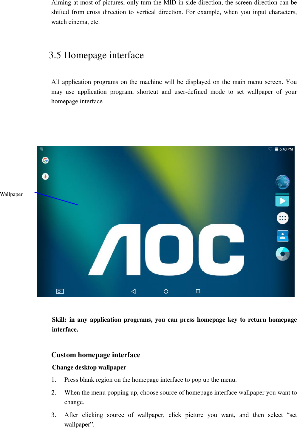 Aiming at most of pictures, only turn the MID in side direction, the screen direction can be shifted from cross direction to vertical direction. For example, when  you input characters, watch cinema, etc.   3.5 Homepage interface All application programs on the machine will be displayed on the main menu screen. You may  use  application  program,  shortcut  and  user-defined  mode  to  set  wallpaper  of  your homepage interface        Skill: in any application programs, you can press homepage key to return homepage interface.  Custom homepage interface Change desktop wallpaper   1. Press blank region on the homepage interface to pop up the menu. 2. When the menu popping up, choose source of homepage interface wallpaper you want to change. 3. After  clicking  source  of  wallpaper,  click  picture  you  want,  and  then  select  “set wallpaper”. Wallpaper 