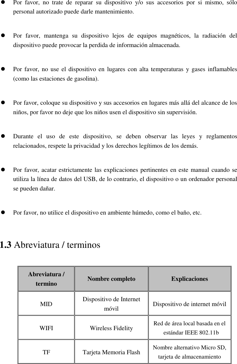  Por  favor,  no  trate  de  reparar  su  dispositivo  y/o  sus  accesorios  por  si  mismo,  sólo personal autorizado puede darle mantenimiento.   Por  favor,  mantenga  su  dispositivo  lejos  de  equipos  magnéticos,  la  radiación  del dispositivo puede provocar la perdida de información almacenada.   Por favor,  no use el  dispositivo en  lugares con  alta temperaturas  y gases  inflamables (como las estaciones de gasolina).   Por favor, coloque su dispositivo y sus accesorios en lugares más allá del alcance de los niños, por favor no deje que los niños usen el dispositivo sin supervisión.   Durante  el  uso  de  este  dispositivo,  se  deben  observar  las  leyes  y  reglamentos relacionados, respete la privacidad y los derechos legítimos de los demás.   Por favor, acatar estrictamente las explicaciones pertinentes en este manual cuando se utiliza la línea de datos del USB, de lo contrario, el dispositivo o un ordenador personal se pueden dañar.   Por favor, no utilice el dispositivo en ambiente húmedo, como el baño, etc. 1.3 Abreviatura / terminos Abreviatura / termino Nombre completo Explicaciones MID Dispositivo de Internet móvil Dispositivo de internet móvil WIFI Wireless Fidelity Red de área local basada en el estándar IEEE 802.11b TF Tarjeta Memoria Flash   Nombre alternativo Micro SD, tarjeta de almacenamiento   