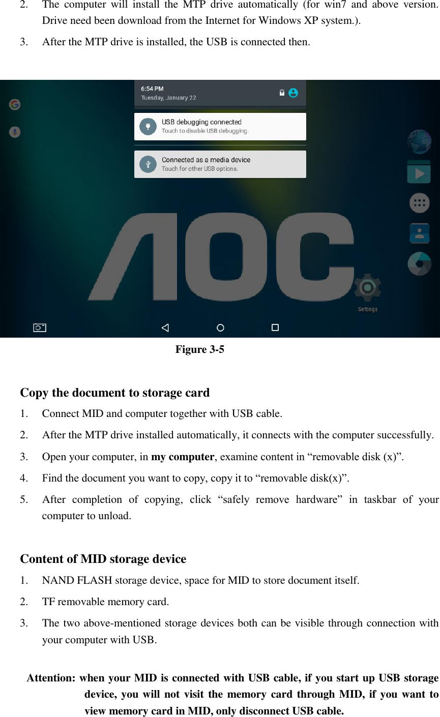 2. The  computer  will  install  the  MTP  drive  automatically  (for  win7  and  above  version. Drive need been download from the Internet for Windows XP system.). 3. After the MTP drive is installed, the USB is connected then.     Figure 3-5  Copy the document to storage card 1. Connect MID and computer together with USB cable. 2. After the MTP drive installed automatically, it connects with the computer successfully. 3. Open your computer, in my computer, examine content in “removable disk (x)”. 4. Find the document you want to copy, copy it to “removable disk(x)”. 5. After  completion  of  copying,  click  “safely  remove  hardware”  in  taskbar  of  your computer to unload.  Content of MID storage device 1. NAND FLASH storage device, space for MID to store document itself. 2. TF removable memory card. 3. The two above-mentioned storage devices both can be visible through connection with your computer with USB.  Attention: when your MID is connected with USB cable, if you start up USB storage device, you will not visit the memory card through MID, if you want to view memory card in MID, only disconnect USB cable.  