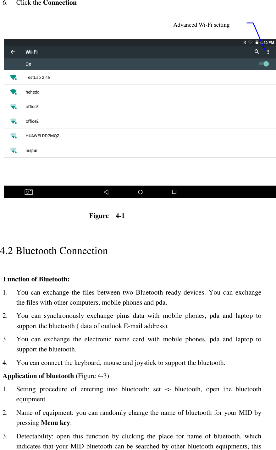 6. Click the Connection      Figure    4-1   4.2 Bluetooth Connection   Function of Bluetooth: 1. You can exchange the files between two Bluetooth ready devices. You  can exchange     the files with other computers, mobile phones and pda.   2. You  can  synchronously  exchange  pims  data  with  mobile  phones,  pda  and  laptop  to support the bluetooth ( data of outlook E-mail address). 3. You  can  exchange  the  electronic  name  card  with  mobile  phones,  pda  and  laptop  to support the bluetooth. 4. You can connect the keyboard, mouse and joystick to support the bluetooth. Application of bluetooth (Figure 4-3) 1. Setting  procedure  of  entering  into  bluetooth:  set  -&gt;  bluetooth,  open  the  bluetooth equipment   2. Name of equipment: you can randomly change the name of bluetooth for your MID by pressing Menu key.   3. Detectability:  open  this  function  by  clicking  the  place  for  name  of  bluetooth,  which indicates that your MID bluetooth can be searched by other bluetooth equipments, this Advanced Wi-Fi setting option 