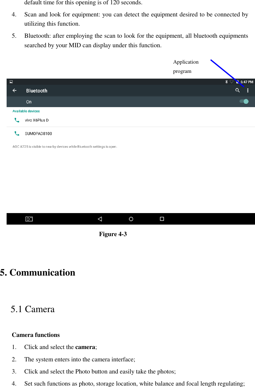 default time for this opening is of 120 seconds.   4. Scan and look for equipment: you can detect the equipment desired to be connected by utilizing this function. 5. Bluetooth: after employing the scan to look for the equipment, all bluetooth equipments searched by your MID can display under this function.      Figure 4-3   5. Communication   5.1 Camera   Camera functions   1. Click and select the camera;   2. The system enters into the camera interface;   3. Click and select the Photo button and easily take the photos;   4. Set such functions as photo, storage location, white balance and focal length regulating;      Application program  