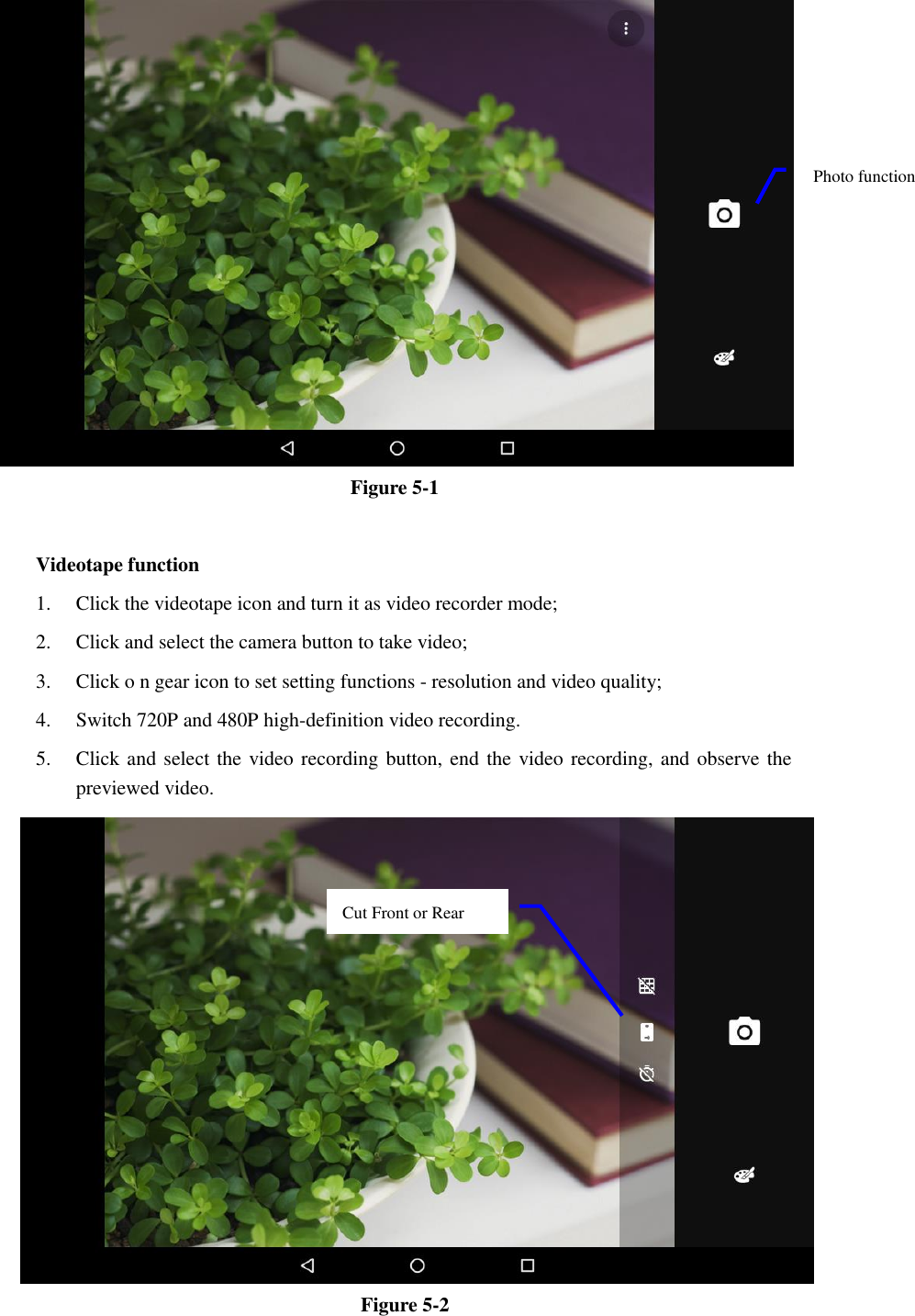  Figure 5-1  Videotape function 1. Click the videotape icon and turn it as video recorder mode;   2. Click and select the camera button to take video;   3. Click o n gear icon to set setting functions - resolution and video quality;   4. Switch 720P and 480P high-definition video recording. 5. Click and select the video recording button, end the video recording, and observe the previewed video.    Figure 5-2 Photo function   Cut Front or Rear   