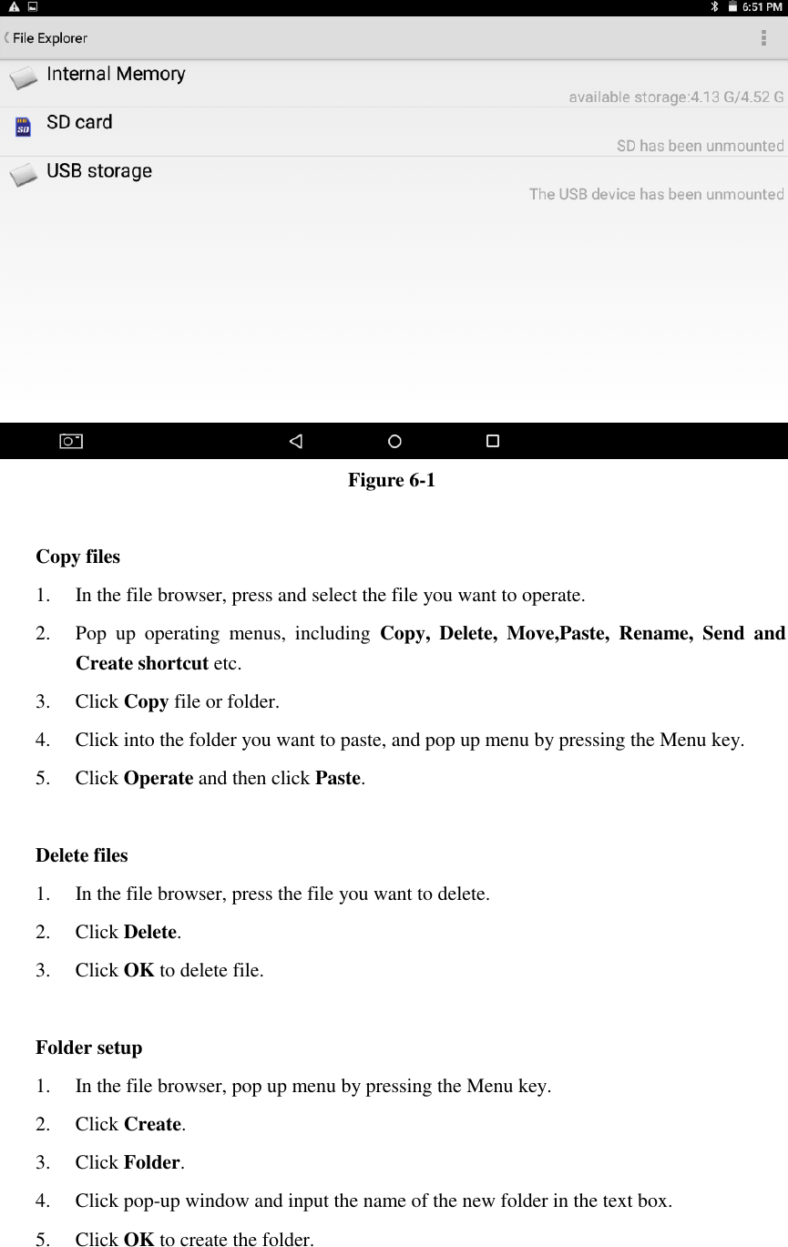  Figure 6-1  Copy files 1. In the file browser, press and select the file you want to operate. 2. Pop  up  operating  menus,  including  Copy,  Delete,  Move,Paste,  Rename,  Send  and Create shortcut etc.   3. Click Copy file or folder.   4. Click into the folder you want to paste, and pop up menu by pressing the Menu key. 5. Click Operate and then click Paste.    Delete files 1. In the file browser, press the file you want to delete. 2. Click Delete.   3. Click OK to delete file.  Folder setup 1. In the file browser, pop up menu by pressing the Menu key. 2. Click Create.   3. Click Folder.   4. Click pop-up window and input the name of the new folder in the text box. 5. Click OK to create the folder.  