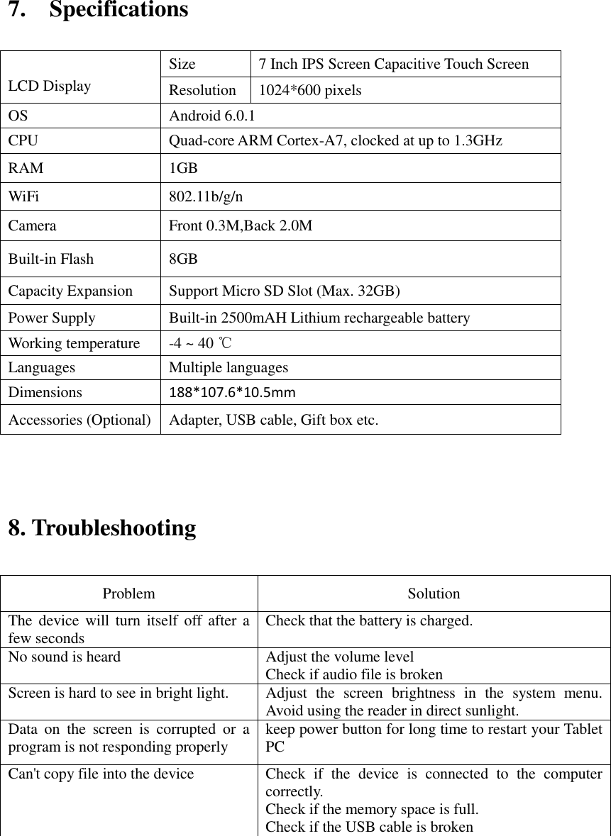 7.    Specifications                             8. Troubleshooting   Problem   Solution   The device will turn  itself  off after a few seconds   Check that the battery is charged.   No sound is heard   Adjust the volume level   Check if audio file is broken Screen is hard to see in bright light.   Adjust  the  screen  brightness  in  the  system  menu. Avoid using the reader in direct sunlight.   Data  on  the  screen  is  corrupted  or  a program is not responding properly keep power button for long time to restart your Tablet PC Can&apos;t copy file into the device Check  if  the  device  is  connected  to  the  computer correctly.   Check if the memory space is full. Check if the USB cable is broken          LCD Display Size 7 Inch IPS Screen Capacitive Touch Screen   Resolution 1024*600 pixels OS Android 6.0.1 CPU Quad-core ARM Cortex-A7, clocked at up to 1.3GHz RAM 1GB   WiFi 802.11b/g/n Camera Front 0.3M,Back 2.0M Built-in Flash 8GB Capacity Expansion Support Micro SD Slot (Max. 32GB) Power Supply Built-in 2500mAH Lithium rechargeable battery Working temperature -4 ~ 40 ℃ Languages Multiple languages Dimensions 188*107.6*10.5mm Accessories (Optional) Adapter, USB cable, Gift box etc. 