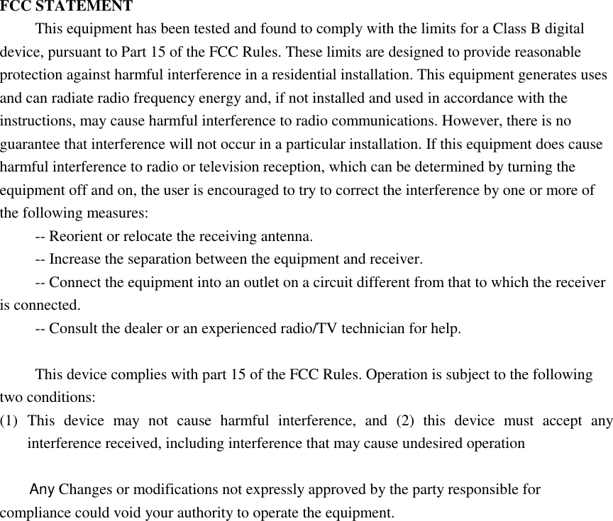FCC STATEMENT This equipment has been tested and found to comply with the limits for a Class B digital device, pursuant to Part 15 of the FCC Rules. These limits are designed to provide reasonable protection against harmful interference in a residential installation. This equipment generates uses and can radiate radio frequency energy and, if not installed and used in accordance with the instructions, may cause harmful interference to radio communications. However, there is no guarantee that interference will not occur in a particular installation. If this equipment does cause harmful interference to radio or television reception, which can be determined by turning the equipment off and on, the user is encouraged to try to correct the interference by one or more of the following measures: -- Reorient or relocate the receiving antenna.    -- Increase the separation between the equipment and receiver.     -- Connect the equipment into an outlet on a circuit different from that to which the receiver is connected.    -- Consult the dealer or an experienced radio/TV technician for help.  This device complies with part 15 of the FCC Rules. Operation is subject to the following two conditions:   (1) This  device  may  not  cause  harmful  interference,  and  (2)  this  device  must  accept  any interference received, including interference that may cause undesired operation    Any Changes or modifications not expressly approved by the party responsible for compliance could void your authority to operate the equipment.  