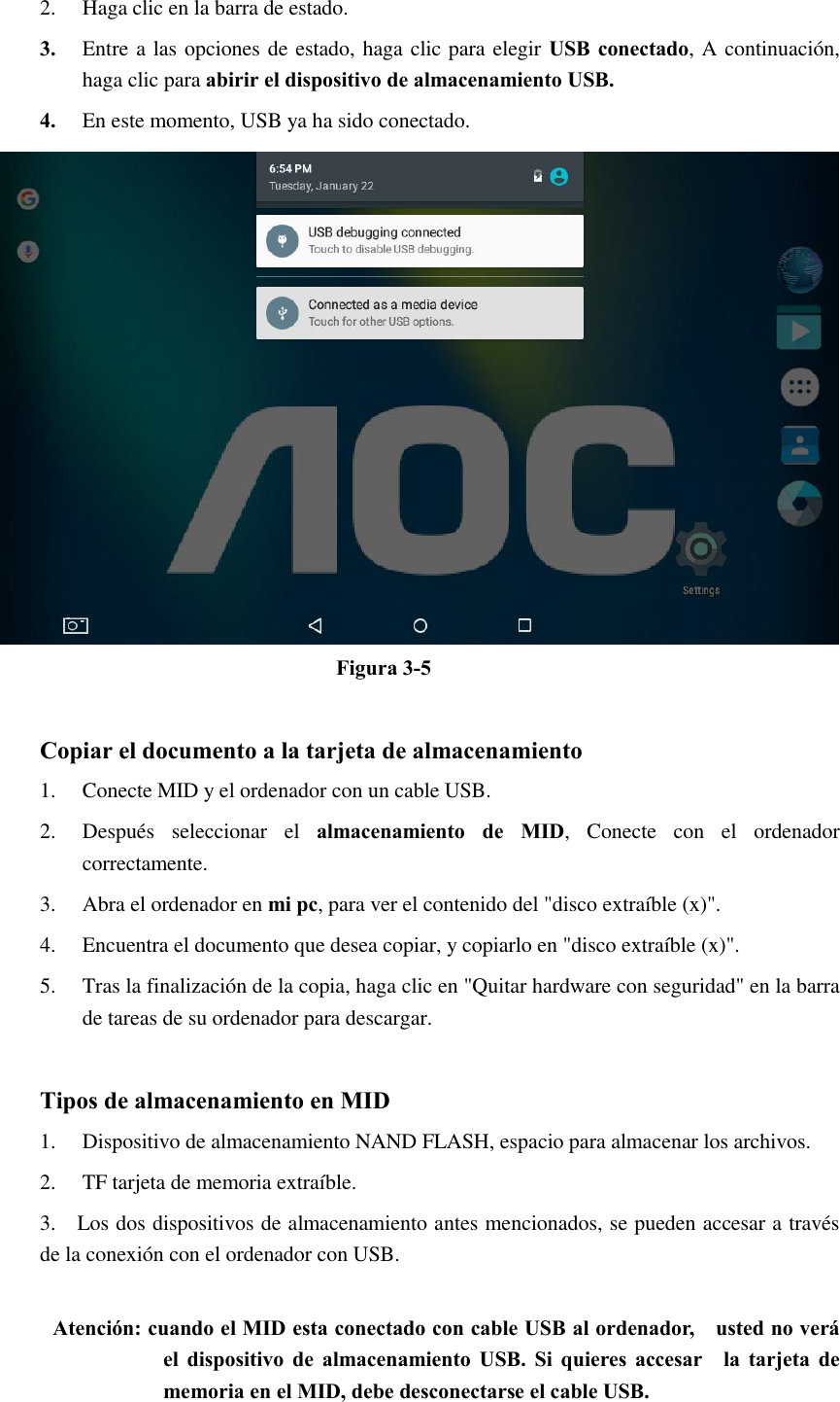 2. Haga clic en la barra de estado. 3. Entre a las opciones de estado, haga clic para elegir USB conectado, A continuación, haga clic para abirir el dispositivo de almacenamiento USB. 4. En este momento, USB ya ha sido conectado.  Figura 3-5  Copiar el documento a la tarjeta de almacenamiento 1. Conecte MID y el ordenador con un cable USB. 2. Después  seleccionar  el  almacenamiento  de  MID,  Conecte  con  el  ordenador correctamente. 3. Abra el ordenador en mi pc, para ver el contenido del &quot;disco extraíble (x)&quot;. 4. Encuentra el documento que desea copiar, y copiarlo en &quot;disco extraíble (x)&quot;. 5. Tras la finalización de la copia, haga clic en &quot;Quitar hardware con seguridad&quot; en la barra de tareas de su ordenador para descargar.  Tipos de almacenamiento en MID 1. Dispositivo de almacenamiento NAND FLASH, espacio para almacenar los archivos. 2. TF tarjeta de memoria extraíble. 3.    Los dos dispositivos de almacenamiento antes mencionados, se pueden accesar a través de la conexión con el ordenador con USB.  Atención: cuando el MID esta conectado con cable USB al ordenador,    usted no verá el  dispositivo  de almacenamiento USB.  Si  quieres  accesar    la tarjeta  de memoria en el MID, debe desconectarse el cable USB. 