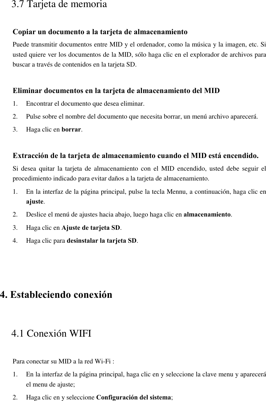  3.7 Tarjeta de memoria Copiar un documento a la tarjeta de almacenamiento Puede transmitir documentos entre MID y el ordenador, como la música y la imagen, etc. Si usted quiere ver los documentos de la MID, sólo haga clic en el explorador de archivos para buscar a través de contenidos en la tarjeta SD.  Eliminar documentos en la tarjeta de almacenamiento del MID 1. Encontrar el documento que desea eliminar. 2. Pulse sobre el nombre del documento que necesita borrar, un menú archivo aparecerá. 3. Haga clic en borrar.  Extracción de la tarjeta de almacenamiento cuando el MID está encendido. Si  desea  quitar  la  tarjeta  de  almacenamiento  con  el  MID  encendido, usted debe  seguir el procedimiento indicado para evitar daños a la tarjeta de almacenamiento. 1. En la interfaz de la página principal, pulse la tecla Mennu, a continuación, haga clic en ajuste. 2. Deslice el menú de ajustes hacia abajo, luego haga clic en almacenamiento. 3. Haga clic en Ajuste de tarjeta SD. 4. Haga clic para desinstalar la tarjeta SD.  4. Estableciendo conexión 4.1 Conexión WIFI   Para conectar su MID a la red Wi-Fi :   1. En la interfaz de la página principal, haga clic en y seleccione la clave menu y aparecerá el menu de ajuste;   2. Haga clic en y seleccione Configuración del sistema; 