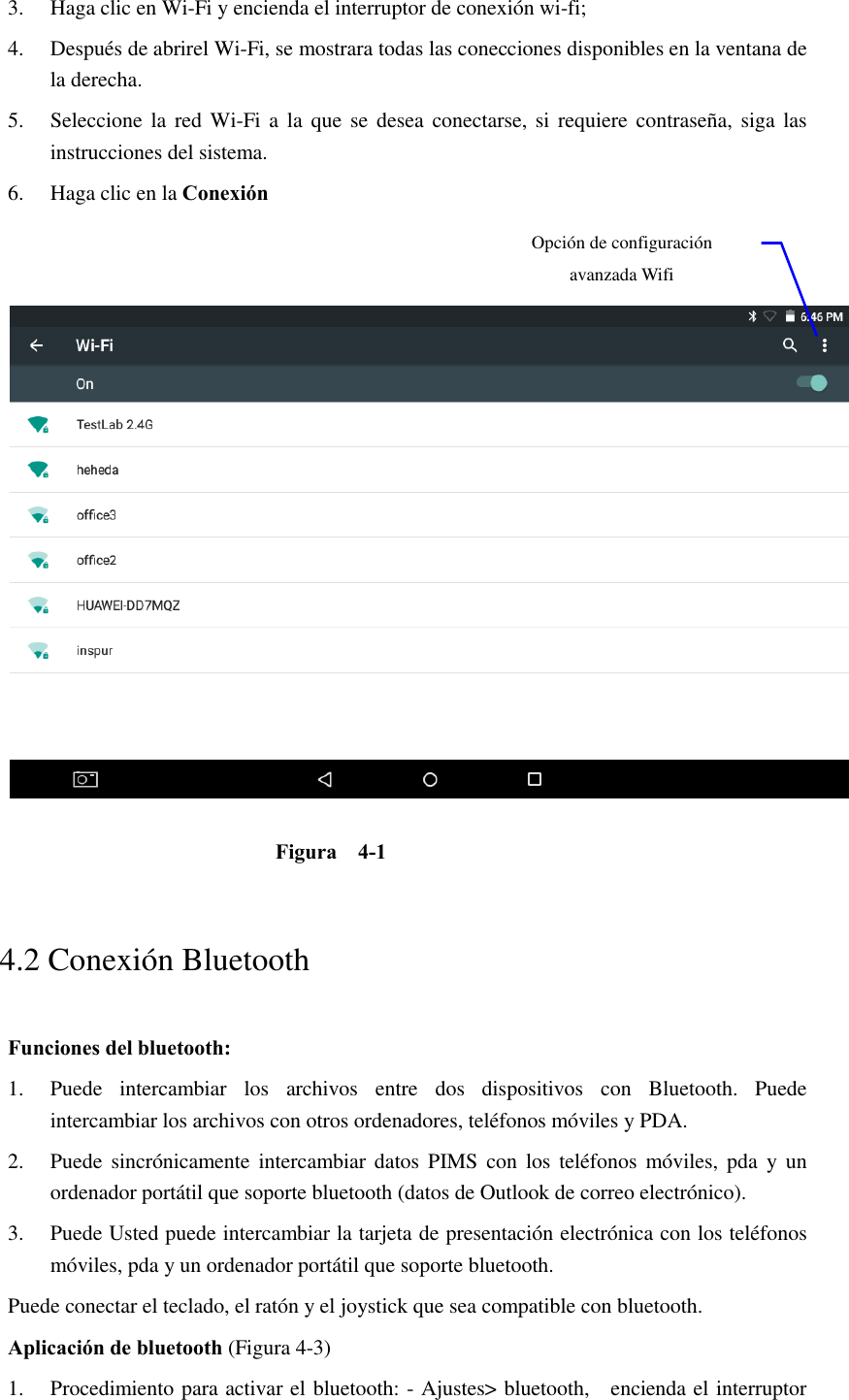 3. Haga clic en Wi-Fi y encienda el interruptor de conexión wi-fi;   4. Después de abrirel Wi-Fi, se mostrara todas las conecciones disponibles en la ventana de la derecha.   5. Seleccione la  red  Wi-Fi a la que se  desea  conectarse, si requiere contraseña,  siga las instrucciones del sistema. 6. Haga clic en la Conexión      Figura    4-1   4.2 Conexión Bluetooth   Funciones del bluetooth: 1. Puede  intercambiar  los  archivos  entre  dos  dispositivos  con  Bluetooth.  Puede intercambiar los archivos con otros ordenadores, teléfonos móviles y PDA.   2. Puede  sincrónicamente intercambiar datos PIMS con los  teléfonos móviles, pda  y  un ordenador portátil que soporte bluetooth (datos de Outlook de correo electrónico). 3. Puede Usted puede intercambiar la tarjeta de presentación electrónica con los teléfonos móviles, pda y un ordenador portátil que soporte bluetooth. Puede conectar el teclado, el ratón y el joystick que sea compatible con bluetooth. Aplicación de bluetooth (Figura 4-3) 1. Procedimiento para activar el bluetooth: - Ajustes&gt; bluetooth,    encienda el interruptor Opción de configuración avanzada Wifi 