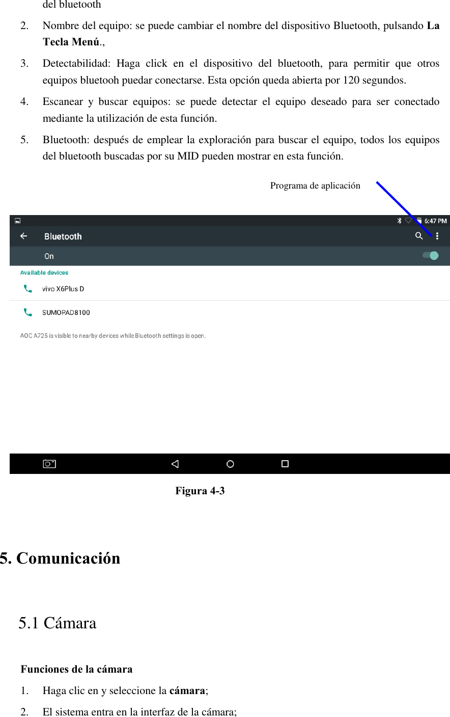 del bluetooth   2. Nombre del equipo: se puede cambiar el nombre del dispositivo Bluetooth, pulsando La Tecla Menú., 3. Detectabilidad:  Haga  click  en  el  dispositivo  del  bluetooth,  para  permitir  que  otros equipos bluetooh puedar conectarse. Esta opción queda abierta por 120 segundos.   4. Escanear  y  buscar  equipos:  se  puede  detectar  el  equipo  deseado  para  ser  conectado mediante la utilización de esta función.   5. Bluetooth: después de emplear la exploración para buscar el equipo, todos los equipos del bluetooth buscadas por su MID pueden mostrar en esta función.      Figura 4-3   5. Comunicación   5.1 Cámara   Funciones de la cámara   1. Haga clic en y seleccione la cámara; 2. El sistema entra en la interfaz de la cámara;     Programa de aplicación 