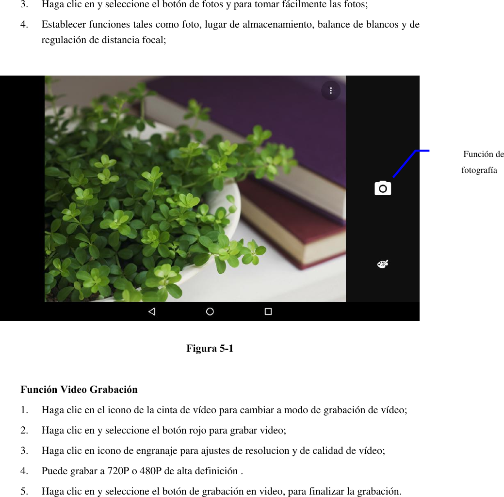 3. Haga clic en y seleccione el botón de fotos y para tomar fácilmente las fotos;   4. Establecer funciones tales como foto, lugar de almacenamiento, balance de blancos y de regulación de distancia focal;        Figura 5-1  Función Video Grabación 1. Haga clic en el icono de la cinta de vídeo para cambiar a modo de grabación de vídeo;   2. Haga clic en y seleccione el botón rojo para grabar video;   3. Haga clic en icono de engranaje para ajustes de resolucion y de calidad de vídeo;   4. Puede grabar a 720P o 480P de alta definición . 5. Haga clic en y seleccione el botón de grabación en video, para finalizar la grabación.   Función de fotografía  