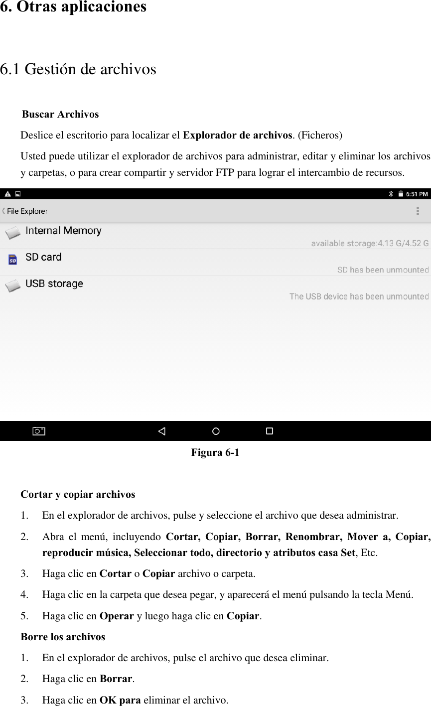 6. Otras aplicaciones 6.1 Gestión de archivos     Buscar Archivos Deslice el escritorio para localizar el Explorador de archivos. (Ficheros) Usted puede utilizar el explorador de archivos para administrar, editar y eliminar los archivos y carpetas, o para crear compartir y servidor FTP para lograr el intercambio de recursos.  Figura 6-1  Cortar y copiar archivos 1. En el explorador de archivos, pulse y seleccione el archivo que desea administrar. 2. Abra  el  menú,  incluyendo  Cortar,  Copiar,  Borrar,  Renombrar,  Mover  a,  Copiar, reproducir música, Seleccionar todo, directorio y atributos casa Set, Etc.   3. Haga clic en Cortar o Copiar archivo o carpeta.   4. Haga clic en la carpeta que desea pegar, y aparecerá el menú pulsando la tecla Menú. 5. Haga clic en Operar y luego haga clic en Copiar. Borre los archivos 1. En el explorador de archivos, pulse el archivo que desea eliminar. 2. Haga clic en Borrar. 3. Haga clic en OK para eliminar el archivo. 