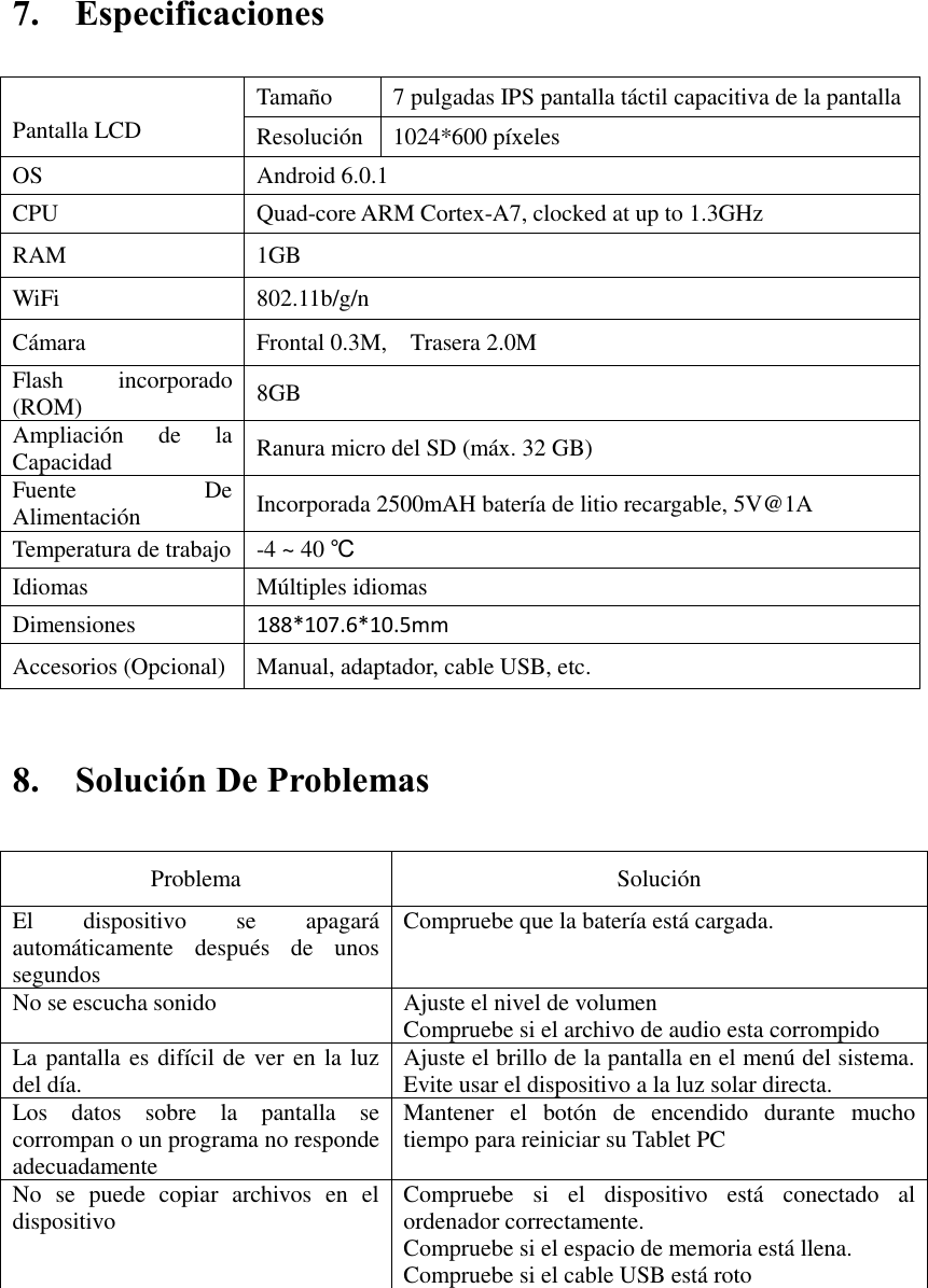 7.    Especificaciones     8.    Solución De Problemas   Problema   Solución   El  dispositivo  se  apagará automáticamente  después  de  unos segundos   Compruebe que la batería está cargada.   No se escucha sonido   Ajuste el nivel de volumen   Compruebe si el archivo de audio esta corrompido La pantalla es difícil de ver en la luz del día.   Ajuste el brillo de la pantalla en el menú del sistema. Evite usar el dispositivo a la luz solar directa.   Los  datos  sobre  la  pantalla  se corrompan o un programa no responde adecuadamente Mantener  el  botón  de  encendido  durante  mucho tiempo para reiniciar su Tablet PC No  se  puede  copiar  archivos  en  el dispositivo Compruebe  si  el  dispositivo  está  conectado  al ordenador correctamente.   Compruebe si el espacio de memoria está llena. Compruebe si el cable USB está roto          Pantalla LCD Tamaño 7 pulgadas IPS pantalla táctil capacitiva de la pantalla   Resolución 1024*600 píxeles OS Android 6.0.1 CPU Quad-core ARM Cortex-A7, clocked at up to 1.3GHz RAM 1GB   WiFi 802.11b/g/n Cámara Frontal 0.3M,    Trasera 2.0M Flash  incorporado (ROM) 8GB Ampliación  de  la Capacidad Ranura micro del SD (máx. 32 GB) Fuente  De Alimentación Incorporada 2500mAH batería de litio recargable, 5V@1A Temperatura de trabajo -4 ~ 40 ℃ Idiomas Múltiples idiomas Dimensiones 188*107.6*10.5mm Accesorios (Opcional) Manual, adaptador, cable USB, etc. 