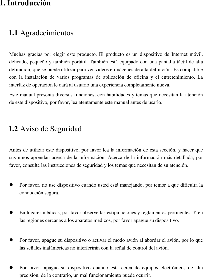    1. Introducción 1.1 Agradecimientos Muchas  gracias por elegir este producto.  El  producto es un  dispositivo  de  Internet  móvil, delicado, pequeño y también portátil. También está equipado con una pantalla táctil de alta definición, que se puede utilizar para ver videos e imágenes de alta definición. Es compatible con  la  instalación  de  varios  programas  de  aplicación  de  oficina  y  el  entretenimiento.  La interfaz de operación le dará al usuario una experiencia completamente nueva. Este manual presenta diversas funciones, con habilidades y temas que necesitan la atención de este dispositivo, por favor, lea atentamente este manual antes de usarlo. 1.2 Aviso de Seguridad Antes de utilizar este dispositivo, por favor lea la información de esta sección, y hacer que sus niños aprendan acerca de  la información. Acerca de la  información más detallada, por favor, consulte las instrucciones de seguridad y los temas que necesitan de su atención.            Por favor, no use dispositivo cuando usted está manejando, por temor a que dificulta la conducción segura.   En lugares médicas, por favor observe las estipulaciones y reglamentos pertinentes. Y en las regiones cercanas a los aparatos medicos, por favor apague su dispositivo.   Por favor, apague su dispositivo o activar el modo avión al abordar el avión, por lo que las señales inalámbricas no interferirán con la señal de control del avión.     Por  favor,  apague  su  dispositivo  cuando  esta  cerca  de  equipos  electrónicos  de  alta precisión, de lo contrario, un mal funcionamiento puede ocurrir.  