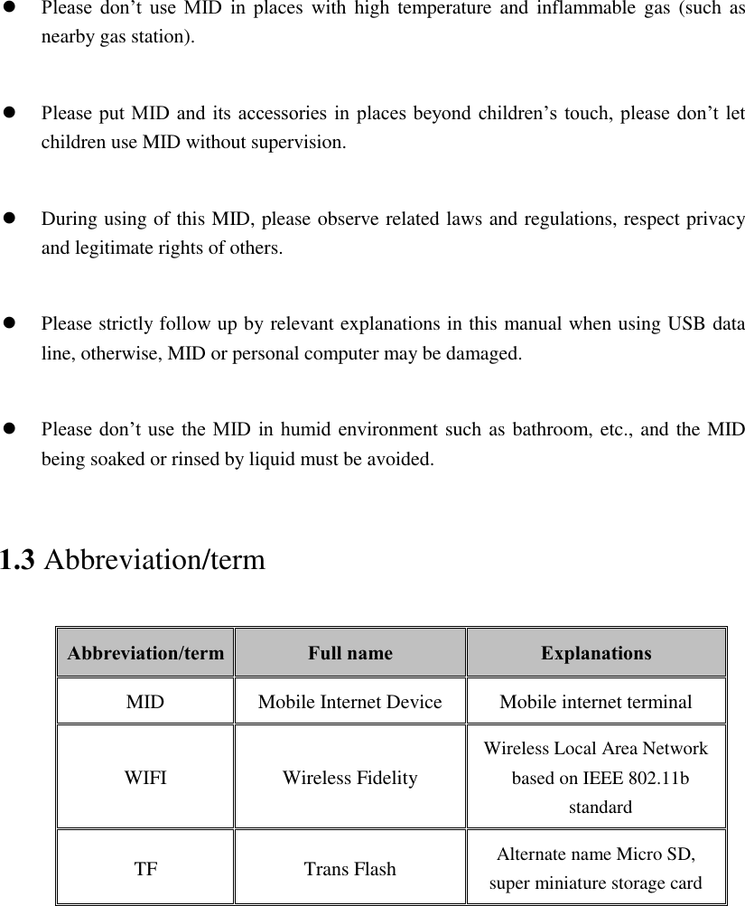   Please  don’t  use  MID  in  places  with high temperature and inflammable gas  (such as nearby gas station).   Please put MID and  its accessories in  places beyond children’s touch, please don’t let children use MID without supervision.   During using of this MID, please observe related laws and regulations, respect privacy and legitimate rights of others.   Please strictly follow up by relevant explanations in this manual when using USB data line, otherwise, MID or personal computer may be damaged.   Please don’t use  the MID  in humid environment such as bathroom, etc., and the MID being soaked or rinsed by liquid must be avoided. 1.3 Abbreviation/term Abbreviation/term Full name Explanations MID Mobile Internet Device Mobile internet terminal WIFI Wireless Fidelity Wireless Local Area Network based on IEEE 802.11b standard TF Trans Flash Alternate name Micro SD, super miniature storage card 