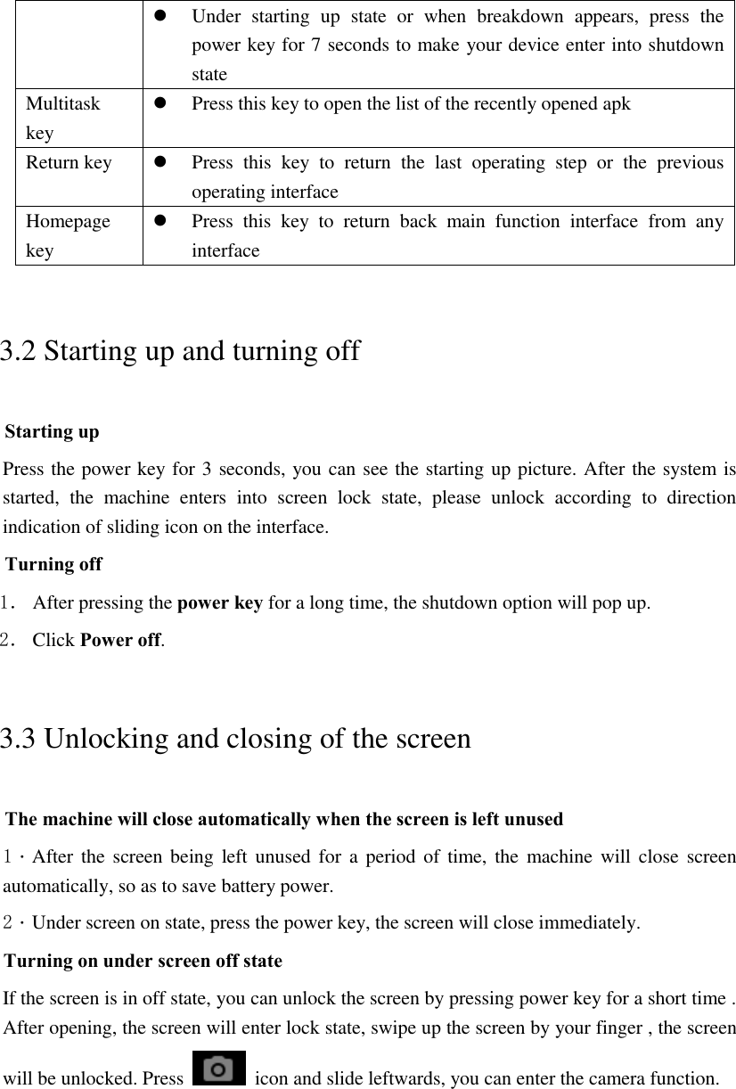  Under  starting  up  state  or  when  breakdown  appears,  press  the power key for 7 seconds to make your device enter into shutdown state Multitask key  Press this key to open the list of the recently opened apk Return key  Press  this  key  to  return  the  last  operating  step  or  the  previous operating interface Homepage key  Press  this  key  to  return  back  main  function  interface  from  any interface 3.2 Starting up and turning off Starting up Press the power key for 3 seconds, you can see the starting up picture. After the system is started,  the  machine  enters  into  screen  lock  state,  please  unlock  according  to  direction indication of sliding icon on the interface. Turning off 1． After pressing the power key for a long time, the shutdown option will pop up. 2． Click Power off. 3.3 Unlocking and closing of the screen The machine will close automatically when the screen is left unused 1．After the screen being left unused for  a  period  of time, the machine  will close screen automatically, so as to save battery power. 2．Under screen on state, press the power key, the screen will close immediately. Turning on under screen off state If the screen is in off state, you can unlock the screen by pressing power key for a short time . After opening, the screen will enter lock state, swipe up the screen by your finger , the screen will be unlocked. Press    icon and slide leftwards, you can enter the camera function.  