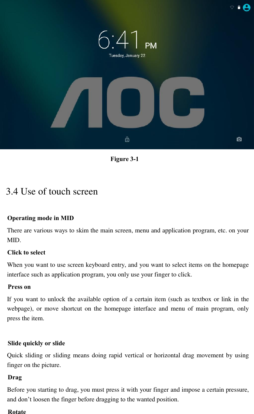  Figure 3-1 3.4 Use of touch screen Operating mode in MID There are various ways to skim the main screen, menu and application program, etc. on your MID. Click to select When you want to use screen keyboard entry, and you want to select items on the homepage interface such as application program, you only use your finger to click. Press on If you want to unlock the available option of a certain item (such as textbox or link in the webpage),  or  move  shortcut  on  the  homepage  interface and  menu  of  main program,  only press the item.  Slide quickly or slide Quick sliding or sliding means doing rapid vertical or horizontal drag movement by using finger on the picture. Drag Before you starting to drag, you must press it with your finger and impose a certain pressure, and don’t loosen the finger before dragging to the wanted position. Rotate 