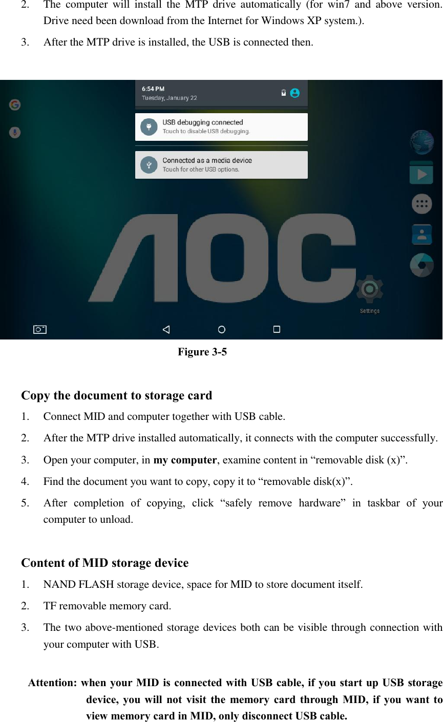 2. The  computer  will install  the  MTP  drive  automatically  (for  win7  and  above  version. Drive need been download from the Internet for Windows XP system.). 3. After the MTP drive is installed, the USB is connected then.     Figure 3-5  Copy the document to storage card 1. Connect MID and computer together with USB cable. 2. After the MTP drive installed automatically, it connects with the computer successfully. 3. Open your computer, in my computer, examine content in “removable disk (x)”. 4. Find the document you want to copy, copy it to “removable disk(x)”. 5. After  completion  of  copying,  click  “safely  remove  hardware”  in  taskbar  of  your computer to unload.  Content of MID storage device 1. NAND FLASH storage device, space for MID to store document itself. 2. TF removable memory card. 3. The two above-mentioned storage devices both can be visible through connection with your computer with USB.  Attention: when your MID is connected with USB cable, if you start up USB storage device, you will not visit  the memory card  through MID,  if you want to view memory card in MID, only disconnect USB cable.  