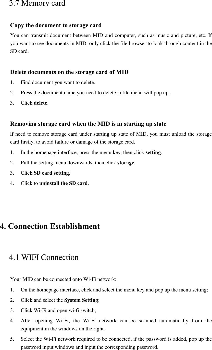 3.7 Memory card Copy the document to storage card You can transmit document between MID and computer, such as music and picture, etc. If you want to see documents in MID, only click the file browser to look through content in the SD card.  Delete documents on the storage card of MID 1. Find document you want to delete. 2. Press the document name you need to delete, a file menu will pop up. 3. Click delete.  Removing storage card when the MID is in starting up state If need to remove storage card under starting up state of MID, you must unload the storage card firstly, to avoid failure or damage of the storage card. 1. In the homepage interface, press the menu key, then click setting. 2. Pull the setting menu downwards, then click storage. 3. Click SD card setting. 4. Click to uninstall the SD card.  4. Connection Establishment   4.1 WIFI Connection   Your MID can be connected onto Wi-Fi network:   1. On the homepage interface, click and select the menu key and pop up the menu setting;   2. Click and select the System Setting;     3. Click Wi-Fi and open wi-fi switch;   4. After  opening  Wi-Fi,  the  Wi-Fi  network  can  be  scanned  automatically  from  the equipment in the windows on the right.   5. Select the Wi-Fi network required to be connected, if the password is added, pop up the password input windows and input the corresponding password. 