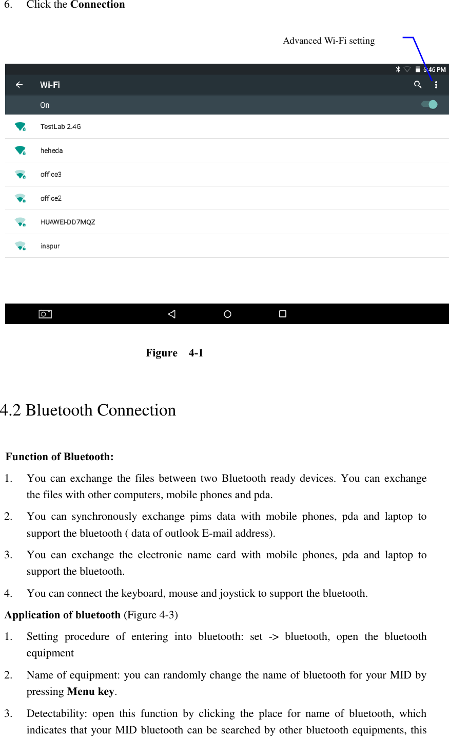 6. Click the Connection      Figure    4-1   4.2 Bluetooth Connection   Function of Bluetooth: 1. You can exchange the files between two Bluetooth ready devices. You  can exchange     the files with other computers, mobile phones and pda.   2. You  can  synchronously  exchange  pims  data  with  mobile  phones,  pda  and  laptop  to support the bluetooth ( data of outlook E-mail address). 3. You  can  exchange  the  electronic  name  card  with  mobile  phones,  pda  and  laptop  to support the bluetooth. 4. You can connect the keyboard, mouse and joystick to support the bluetooth. Application of bluetooth (Figure 4-3) 1. Setting  procedure  of  entering  into  bluetooth:  set  -&gt;  bluetooth,  open  the  bluetooth equipment   2. Name of equipment: you can randomly change the name of bluetooth for your MID by pressing Menu key.   3. Detectability:  open  this  function  by  clicking  the  place  for  name  of  bluetooth,  which indicates that your MID bluetooth can be searched by other bluetooth equipments, this Advanced Wi-Fi setting option 