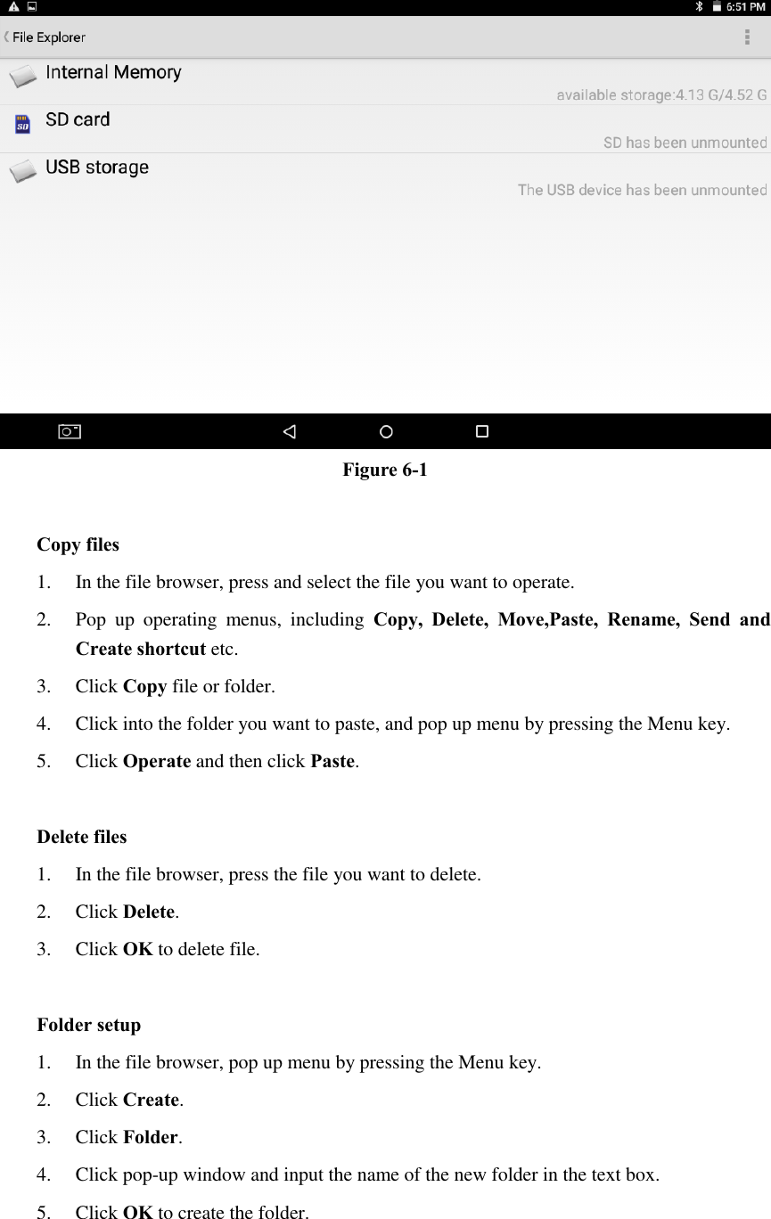  Figure 6-1  Copy files 1. In the file browser, press and select the file you want to operate. 2. Pop  up  operating  menus,  including  Copy,  Delete,  Move,Paste,  Rename,  Send  and Create shortcut etc.   3. Click Copy file or folder.   4. Click into the folder you want to paste, and pop up menu by pressing the Menu key. 5. Click Operate and then click Paste.    Delete files 1. In the file browser, press the file you want to delete. 2. Click Delete.   3. Click OK to delete file.  Folder setup 1. In the file browser, pop up menu by pressing the Menu key. 2. Click Create.   3. Click Folder.   4. Click pop-up window and input the name of the new folder in the text box. 5. Click OK to create the folder.  