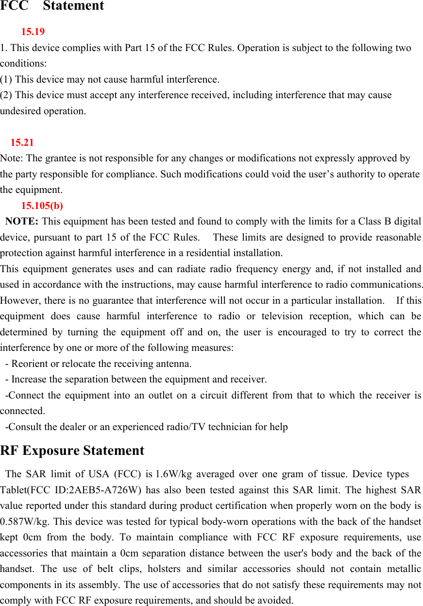 FCC Statement15.191. This device complies with Part 15 of the FCC Rules. Operation is subject to the following twoconditions:(1) This device may not cause harmful interference.(2) This device must accept any interference received, including interference that may causeundesired operation.15.21Note: The grantee is not responsible for any changes or modifications not expressly approved bythe party responsible for compliance. Such modifications could void the user’s authority to operatethe equipment.15.105(b)NOTE: This equipment has been tested and found to comply with the limits for a Class B digitaldevice, pursuant to part 15 of the FCC Rules. These limits are designed to provide reasonableprotection against harmful interference in a residential installation.This equipment generates uses and can radiate radio frequency energy and, if not installed andused in accordance with the instructions, may cause harmful interference to radio communications.However, there is no guarantee that interference will not occur in a particular installation. If thisequipment does cause harmful interference to radio or television reception, which can bedetermined by turning the equipment off and on, the user is encouraged to try to correct theinterference by one or more of the following measures:- Reorient or relocate the receiving antenna.- Increase the separation between the equipment and receiver.-Connect the equipment into an outlet on a circuit different from that to which the receiver isconnected.-Consult the dealer or an experienced radio/TV technician for helpRF Exposure StatementThe SAR limit of USA (FCC) is 1.6W/kg averaged over one gram of tissue. Device typesTablet(FCC ID:2AEB5-A726W) has also been tested against this SAR limit. The highest SARvalue reported under this standard during product certification when properly worn on the body is0.587W/kg. This device was tested for typical body-worn operations with the back of the handsetkept 0cm from the body. To maintain compliance with FCC RF exposure requirements, useaccessories that maintain a 0cm separation distance between the user&apos;s body and the back of thehandset. The use of belt clips, holsters and similar accessories should not contain metalliccomponents in its assembly. The use of accessories that do not satisfy these requirements may notcomply with FCC RF exposure requirements, and should be avoided.