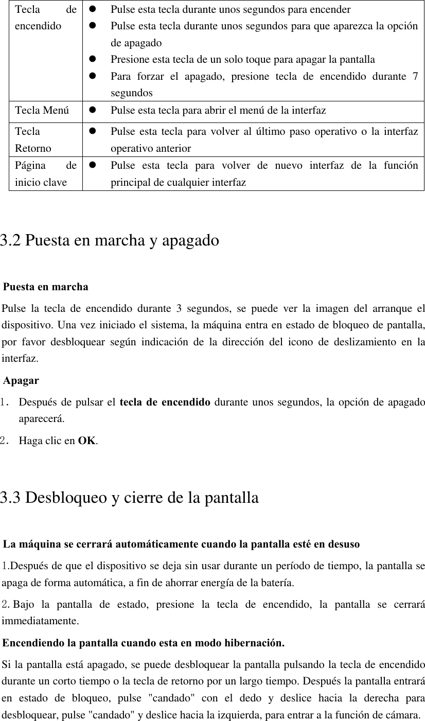 Tecla  de encendido  Pulse esta tecla durante unos segundos para encender  Pulse esta tecla durante unos segundos para que aparezca la opción de apagado  Presione esta tecla de un solo toque para apagar la pantalla  Para  forzar  el  apagado,  presione  tecla  de  encendido  durante  7 segundos Tecla Menú  Pulse esta tecla para abrir el menú de la interfaz Tecla Retorno  Pulse esta tecla para volver al último paso operativo o la interfaz operativo anterior Página  de inicio clave  Pulse  esta  tecla  para  volver  de  nuevo  interfaz  de  la  función principal de cualquier interfaz 3.2 Puesta en marcha y apagado Puesta en marcha Pulse  la  tecla  de  encendido  durante  3  segundos,  se  puede  ver  la  imagen  del  arranque  el dispositivo. Una vez iniciado el sistema, la máquina entra en estado de bloqueo de pantalla, por  favor  desbloquear  según  indicación  de  la  dirección  del  icono  de  deslizamiento  en  la interfaz. Apagar 1． Después de pulsar el tecla de encendido durante unos segundos, la opción de apagado aparecerá. 2． Haga clic en OK. 3.3 Desbloqueo y cierre de la pantalla La máquina se cerrará automáticamente cuando la pantalla esté en desuso 1.Después de que el dispositivo se deja sin usar durante un período de tiempo, la pantalla se apaga de forma automática, a fin de ahorrar energía de la batería. 2.Bajo  la  pantalla  de  estado,  presione  la  tecla  de  encendido,  la  pantalla  se  cerrará immediatamente. Encendiendo la pantalla cuando esta en modo hibernación. Si la pantalla está apagado, se puede desbloquear la pantalla pulsando la tecla de encendido durante un corto tiempo o la tecla de retorno por un largo tiempo. Después la pantalla entrará en  estado  de  bloqueo,  pulse  &quot;candado&quot;  con  el  dedo  y  deslice  hacia  la  derecha  para desbloquear, pulse &quot;candado&quot; y deslice hacia la izquierda, para entrar a la función de cámara.  