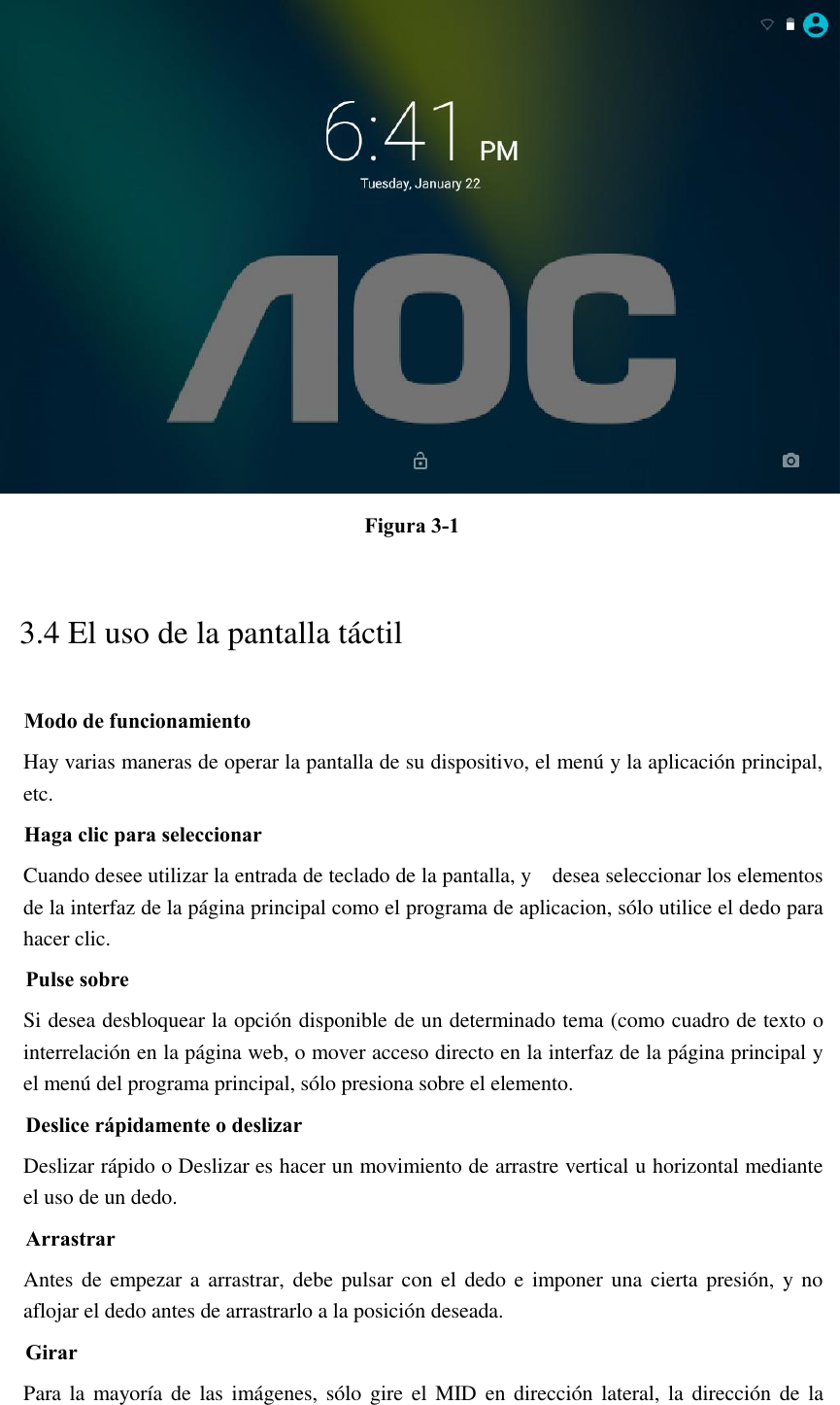  Figura 3-1 3.4 El uso de la pantalla táctil Modo de funcionamiento Hay varias maneras de operar la pantalla de su dispositivo, el menú y la aplicación principal, etc. Haga clic para seleccionar Cuando desee utilizar la entrada de teclado de la pantalla, y    desea seleccionar los elementos de la interfaz de la página principal como el programa de aplicacion, sólo utilice el dedo para hacer clic. Pulse sobre Si desea desbloquear la opción disponible de un determinado tema (como cuadro de texto o interrelación en la página web, o mover acceso directo en la interfaz de la página principal y el menú del programa principal, sólo presiona sobre el elemento. Deslice rápidamente o deslizar Deslizar rápido o Deslizar es hacer un movimiento de arrastre vertical u horizontal mediante el uso de un dedo. Arrastrar Antes de empezar a  arrastrar, debe pulsar con el dedo e imponer una cierta presión,  y no aflojar el dedo antes de arrastrarlo a la posición deseada. Girar Para la mayoría de las imágenes,  sólo gire el  MID  en dirección lateral, la dirección  de  la 