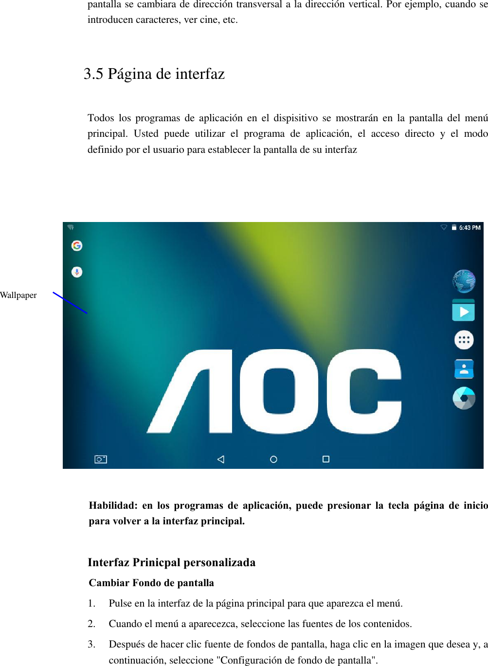 pantalla se cambiara de dirección transversal a la dirección vertical. Por ejemplo, cuando se introducen caracteres, ver cine, etc.   3.5 Página de interfaz Todos  los  programas de  aplicación  en  el  dispisitivo  se  mostrarán  en  la  pantalla del  menú principal.  Usted  puede  utilizar  el  programa  de  aplicación,  el  acceso  directo  y  el  modo definido por el usuario para establecer la pantalla de su interfaz        Habilidad: en  los  programas  de  aplicación,  puede presionar  la  tecla  página  de  inicio para volver a la interfaz principal.  Interfaz Prinicpal personalizada Cambiar Fondo de pantalla   1. Pulse en la interfaz de la página principal para que aparezca el menú. 2. Cuando el menú a aparecezca, seleccione las fuentes de los contenidos. 3. Después de hacer clic fuente de fondos de pantalla, haga clic en la imagen que desea y, a continuación, seleccione &quot;Configuración de fondo de pantalla&quot;. Wallpaper 