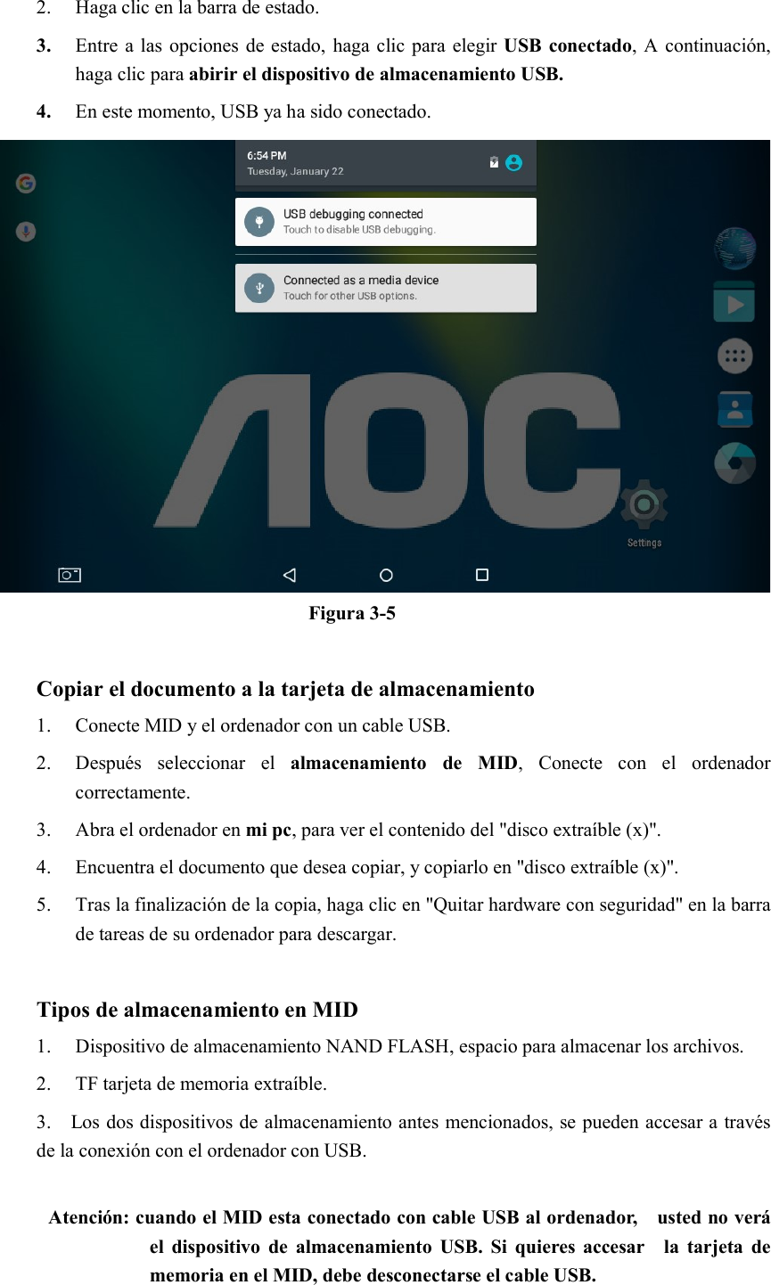 2. Haga clic en la barra de estado. 3. Entre a las opciones de estado, haga clic para elegir USB conectado, A continuación, haga clic para abirir el dispositivo de almacenamiento USB. 4. En este momento, USB ya ha sido conectado.  Figura 3-5  Copiar el documento a la tarjeta de almacenamiento 1. Conecte MID y el ordenador con un cable USB. 2. Después  seleccionar  el  almacenamiento  de  MID,  Conecte  con  el  ordenador correctamente. 3. Abra el ordenador en mi pc, para ver el contenido del &quot;disco extraíble (x)&quot;. 4. Encuentra el documento que desea copiar, y copiarlo en &quot;disco extraíble (x)&quot;. 5. Tras la finalización de la copia, haga clic en &quot;Quitar hardware con seguridad&quot; en la barra de tareas de su ordenador para descargar.  Tipos de almacenamiento en MID 1. Dispositivo de almacenamiento NAND FLASH, espacio para almacenar los archivos. 2. TF tarjeta de memoria extraíble. 3.    Los dos dispositivos de almacenamiento antes mencionados, se pueden accesar a través de la conexión con el ordenador con USB.  Atención: cuando el MID esta conectado con cable USB al ordenador,    usted no verá el  dispositivo  de  almacenamiento USB.  Si  quieres accesar    la  tarjeta de memoria en el MID, debe desconectarse el cable USB. 