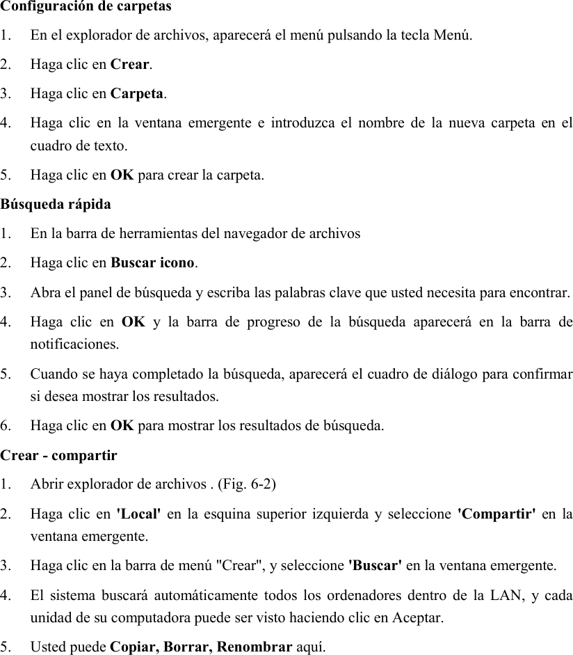 Configuración de carpetas 1. En el explorador de archivos, aparecerá el menú pulsando la tecla Menú. 2. Haga clic en Crear. 3. Haga clic en Carpeta. 4. Haga  clic  en  la  ventana  emergente  e  introduzca el  nombre  de  la  nueva  carpeta en  el cuadro de texto. 5. Haga clic en OK para crear la carpeta. Búsqueda rápida 1. En la barra de herramientas del navegador de archivos 2. Haga clic en Buscar icono. 3. Abra el panel de búsqueda y escriba las palabras clave que usted necesita para encontrar. 4. Haga  clic  en  OK  y  la  barra  de  progreso  de  la  búsqueda  aparecerá  en  la  barra  de notificaciones. 5. Cuando se haya completado la búsqueda, aparecerá el cuadro de diálogo para confirmar si desea mostrar los resultados. 6. Haga clic en OK para mostrar los resultados de búsqueda. Crear - compartir 1. Abrir explorador de archivos . (Fig. 6-2) 2. Haga clic en  &apos;Local&apos; en la esquina  superior izquierda y seleccione  &apos;Compartir&apos; en la ventana emergente. 3. Haga clic en la barra de menú &quot;Crear&quot;, y seleccione &apos;Buscar&apos; en la ventana emergente. 4. El  sistema  buscará  automáticamente todos  los ordenadores  dentro  de  la  LAN,  y cada unidad de su computadora puede ser visto haciendo clic en Aceptar. 5. Usted puede Copiar, Borrar, Renombrar aquí. 