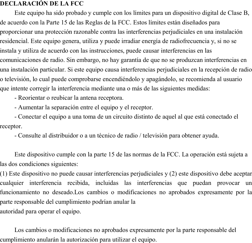 DECLARACIÓN DE LA FCC Este equipo ha sido probado y cumple con los límites para un dispositivo digital de Clase B, de acuerdo con la Parte 15 de las Reglas de la FCC. Estos límites están diseñados para proporcionar una protección razonable contra las interferencias perjudiciales en una instalación residencial. Este equipo genera, utiliza y puede irradiar energía de radiofrecuencia y, si no se instala y utiliza de acuerdo con las instrucciones, puede causar interferencias en las comunicaciones de radio. Sin embargo, no hay garantía de que no se produzcan interferencias en una instalación particular. Si este equipo causa interferencias perjudiciales en la recepción de radio o televisión, lo cual puede comprobarse encendiéndolo y apagándolo, se recomienda al usuario que intente corregir la interferencia mediante una o más de las siguientes medidas: - Reorientar o reubicar la antena receptora.     - Aumentar la separación entre el equipo y el receptor.       - Conectar el equipo a una toma de un circuito distinto de aquel al que está conectado el receptor.     - Consulte al distribuidor o a un técnico de radio / televisión para obtener ayuda.  Este dispositivo cumple con la parte 15 de las normas de la FCC. La operación está sujeta a las dos condiciones siguientes:   (1) Este dispositivo no puede causar interferencias perjudiciales y (2) este dispositivo debe aceptar cualquier  interferencia  recibida,  incluidas  las  interferencias  que  puedan  provocar  un funcionamiento  no  deseado.Los  cambios  o  modificaciones  no  aprobados  expresamente  por  la parte responsable del cumplimiento podrían anular la autoridad para operar el equipo.  Los cambios o modificaciones no aprobados expresamente por la parte responsable del cumplimiento anularán la autorización para utilizar el equipo. 