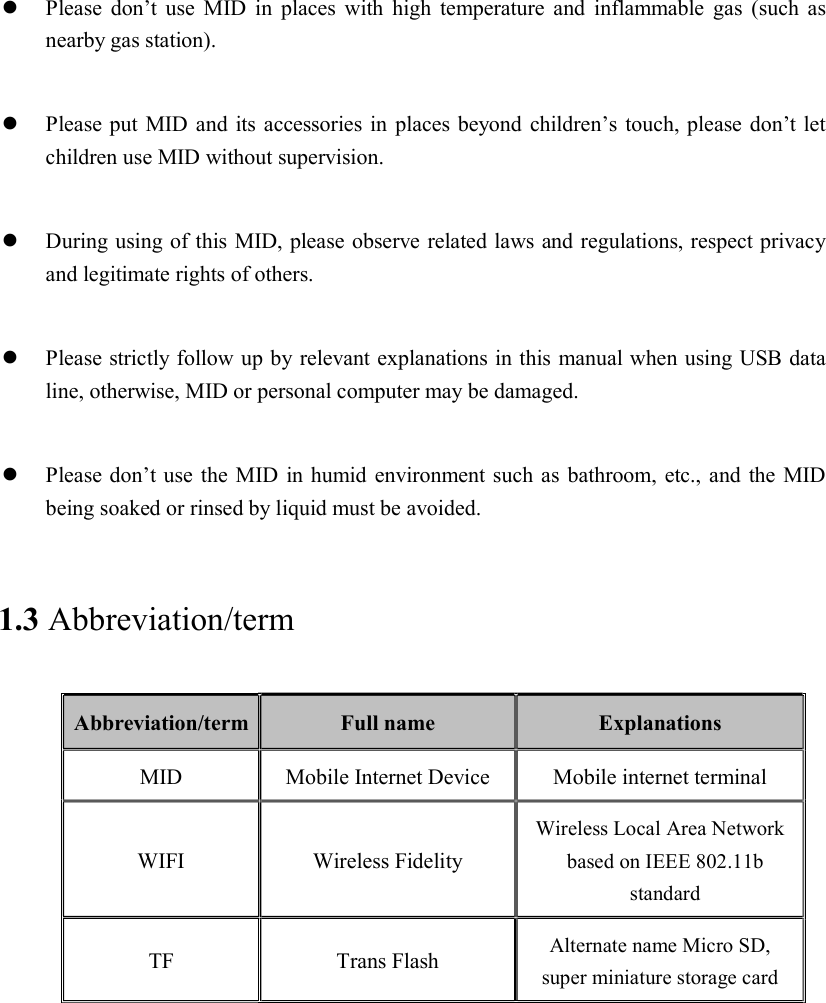   Please  don’t use  MID  in  places with  high  temperature and  inflammable  gas  (such  as nearby gas station).   Please put MID and its accessories in places beyond children’s touch, please don’t let children use MID without supervision.   During using of this MID, please observe related laws and regulations, respect privacy and legitimate rights of others.   Please strictly follow up by relevant explanations in this manual when using USB data line, otherwise, MID or personal computer may be damaged.   Please don’t use the MID in humid environment such as bathroom, etc., and the MID being soaked or rinsed by liquid must be avoided. 1.3 Abbreviation/term Abbreviation/term Full name  Explanations MID  Mobile Internet Device  Mobile internet terminal WIFI  Wireless Fidelity Wireless Local Area Network based on IEEE 802.11b standard TF  Trans Flash  Alternate name Micro SD, super miniature storage card 