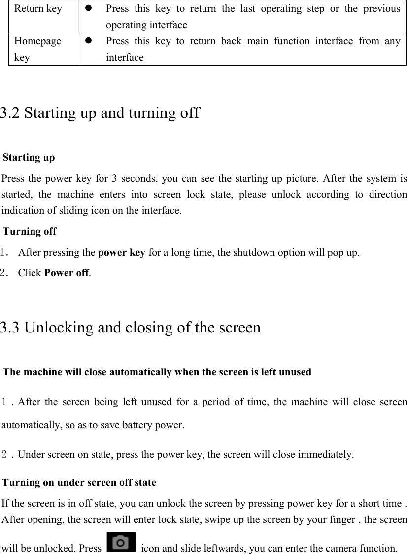 Return key   Press  this  key  to  return  the  last  operating  step  or  the  previous operating interface Homepage key  Press  this  key  to  return  back  main  function  interface  from  any interface 3.2 Starting up and turning off Starting up Press the power key for 3 seconds, you can see the starting up picture. After the system is started,  the  machine  enters  into  screen  lock  state,  please  unlock  according  to  direction indication of sliding icon on the interface. Turning off 1． After pressing the power key for a long time, the shutdown option will pop up. 2． Click Power off. 3.3 Unlocking and closing of the screen The machine will close automatically when the screen is left unused 1．After  the  screen being  left  unused  for  a  period  of  time,  the  machine  will  close  screen automatically, so as to save battery power. 2．Under screen on state, press the power key, the screen will close immediately. Turning on under screen off state If the screen is in off state, you can unlock the screen by pressing power key for a short time . After opening, the screen will enter lock state, swipe up the screen by your finger , the screen will be unlocked. Press    icon and slide leftwards, you can enter the camera function.  