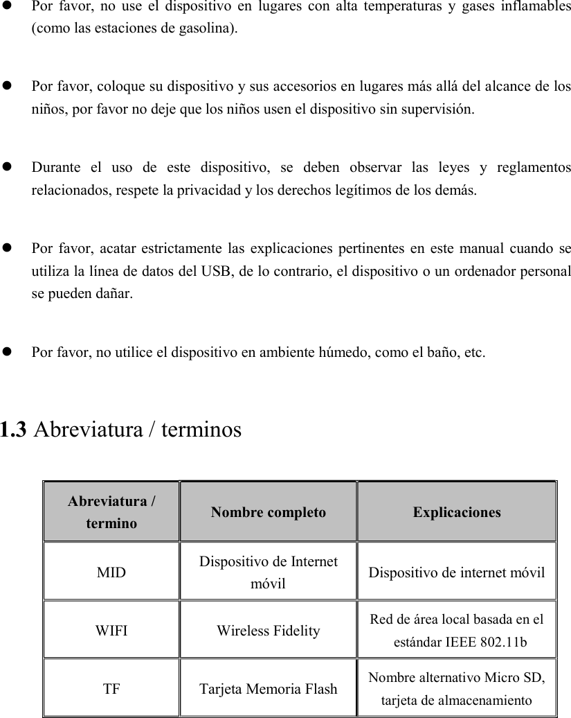   Por favor,  no  use  el  dispositivo en  lugares  con  alta temperaturas  y  gases  inflamables (como las estaciones de gasolina).   Por favor, coloque su dispositivo y sus accesorios en lugares más allá del alcance de los niños, por favor no deje que los niños usen el dispositivo sin supervisión.   Durante  el  uso  de  este  dispositivo,  se  deben  observar  las  leyes  y  reglamentos relacionados, respete la privacidad y los derechos legítimos de los demás.   Por favor, acatar estrictamente las  explicaciones pertinentes en este manual cuando se utiliza la línea de datos del USB, de lo contrario, el dispositivo o un ordenador personal se pueden dañar.   Por favor, no utilice el dispositivo en ambiente húmedo, como el baño, etc. 1.3 Abreviatura / terminos Abreviatura / termino  Nombre completo  Explicaciones MID  Dispositivo de Internet móvil  Dispositivo de internet móvil WIFI  Wireless Fidelity  Red de área local basada en el estándar IEEE 802.11b TF  Tarjeta Memoria Flash  Nombre alternativo Micro SD, tarjeta de almacenamiento   