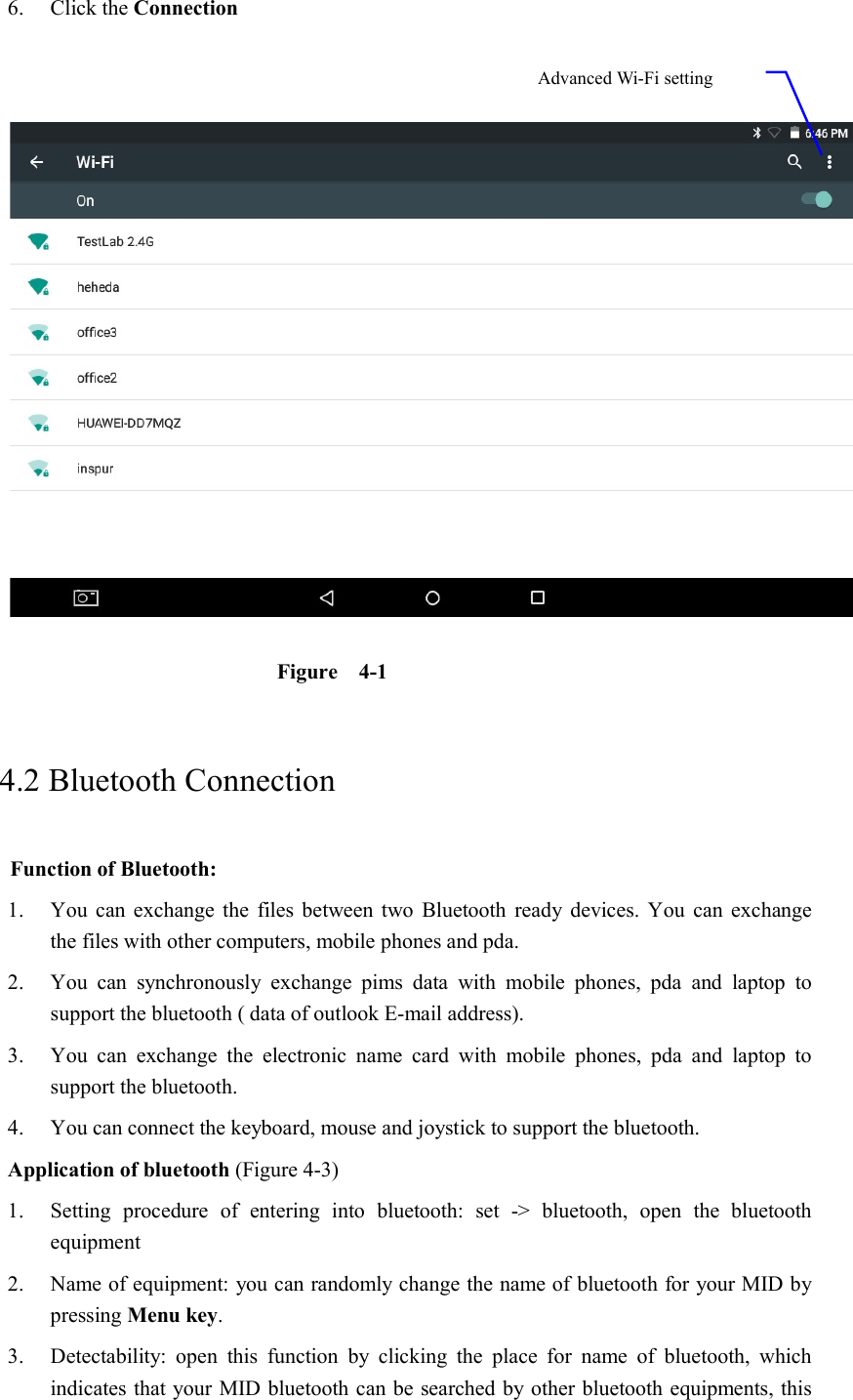 6. Click the Connection      Figure    4-1     4.2 Bluetooth Connection   Function of Bluetooth: 1. You can  exchange the  files between two Bluetooth ready  devices. You  can  exchange     the files with other computers, mobile phones and pda.   2. You  can  synchronously  exchange  pims  data  with  mobile  phones,  pda  and  laptop  to support the bluetooth ( data of outlook E-mail address). 3. You  can  exchange  the  electronic  name  card  with  mobile  phones,  pda  and  laptop  to support the bluetooth. 4. You can connect the keyboard, mouse and joystick to support the bluetooth. Application of bluetooth (Figure 4-3) 1. Setting  procedure  of  entering  into  bluetooth:  set  -&gt;  bluetooth,  open  the  bluetooth equipment   2. Name of equipment: you can randomly change the name of bluetooth for your MID by pressing Menu key.   3. Detectability:  open  this  function  by  clicking  the  place  for  name  of  bluetooth,  which indicates that your MID bluetooth can be searched by other bluetooth equipments, this Advanced Wi-Fi setting option 