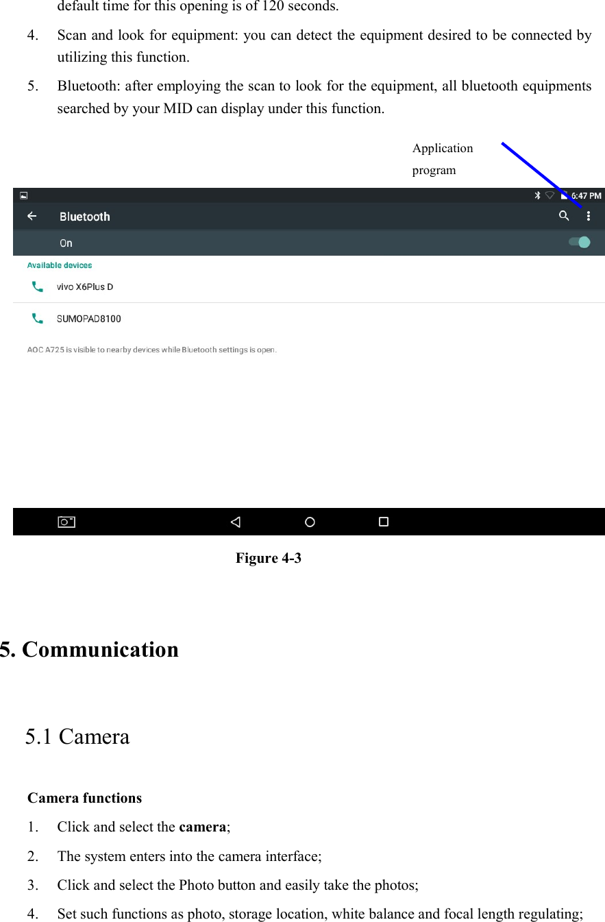 default time for this opening is of 120 seconds.   4. Scan and look for equipment: you can detect the equipment desired to be connected by utilizing this function. 5. Bluetooth: after employing the scan to look for the equipment, all bluetooth equipments searched by your MID can display under this function.      Figure 4-3   5. Communication   5.1 Camera   Camera functions   1. Click and select the camera;   2. The system enters into the camera interface;   3. Click and select the Photo button and easily take the photos;   4. Set such functions as photo, storage location, white balance and focal length regulating;      Application program 