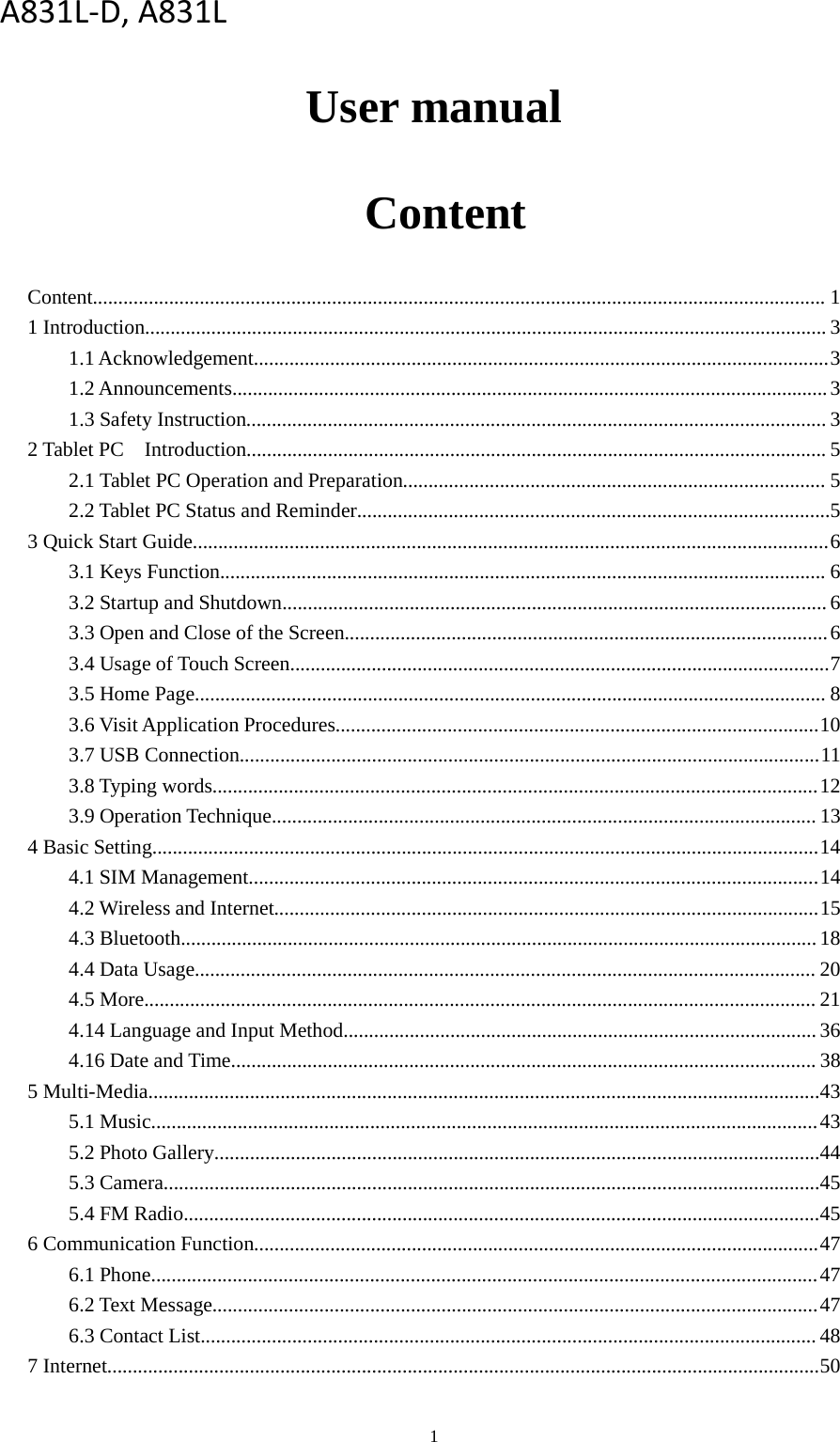 1User manualContentContent................................................................................................................................................ 11 Introduction...................................................................................................................................... 31.1 Acknowledgement.................................................................................................................31.2 Announcements.....................................................................................................................31.3 Safety Instruction.................................................................................................................. 32 Tablet PC Introduction.................................................................................................................. 52.1 Tablet PC Operation and Preparation................................................................................... 52.2 Tablet PC Status and Reminder.............................................................................................53 Quick Start Guide.............................................................................................................................63.1 Keys Function....................................................................................................................... 63.2 Startup and Shutdown...........................................................................................................63.3 Open and Close of the Screen...............................................................................................63.4 Usage of Touch Screen..........................................................................................................73.5 Home Page............................................................................................................................ 83.6 Visit Application Procedures...............................................................................................103.7 USB Connection..................................................................................................................113.8 Typing words.......................................................................................................................123.9 Operation Technique...........................................................................................................134 Basic Setting...................................................................................................................................144.1 SIM Management................................................................................................................144.2 Wireless and Internet...........................................................................................................154.3 Bluetooth............................................................................................................................. 184.4 Data Usage.......................................................................................................................... 204.5 More.................................................................................................................................... 214.14 Language and Input Method............................................................................................. 364.16 Date and Time................................................................................................................... 385 Multi-Media....................................................................................................................................435.1 Music...................................................................................................................................435.2 Photo Gallery.......................................................................................................................445.3 Camera.................................................................................................................................455.4 FM Radio.............................................................................................................................456 Communication Function...............................................................................................................476.1 Phone...................................................................................................................................476.2 Text Message.......................................................................................................................476.3 Contact List......................................................................................................................... 487 Internet............................................................................................................................................50A831L-D, A831L