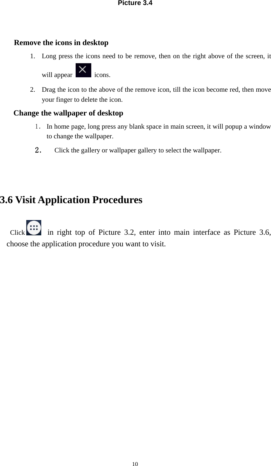 10Picture 3.4Remove the icons in desktop1. Long press the icons need to be remove, then on the right above of the screen, itwill appear icons.2. Drag the icon to the above of the remove icon, till the icon become red, then moveyour finger to delete the icon.Change the wallpaper of desktop1． In home page, long press any blank space in main screen, it will popup a windowto change the wallpaper.2． Click the gallery or wallpaper gallery to select the wallpaper.3.6 Visit Application ProceduresClick in right top of Picture 3.2, enter into main interface as Picture 3.6,choose the application procedure you want to visit.