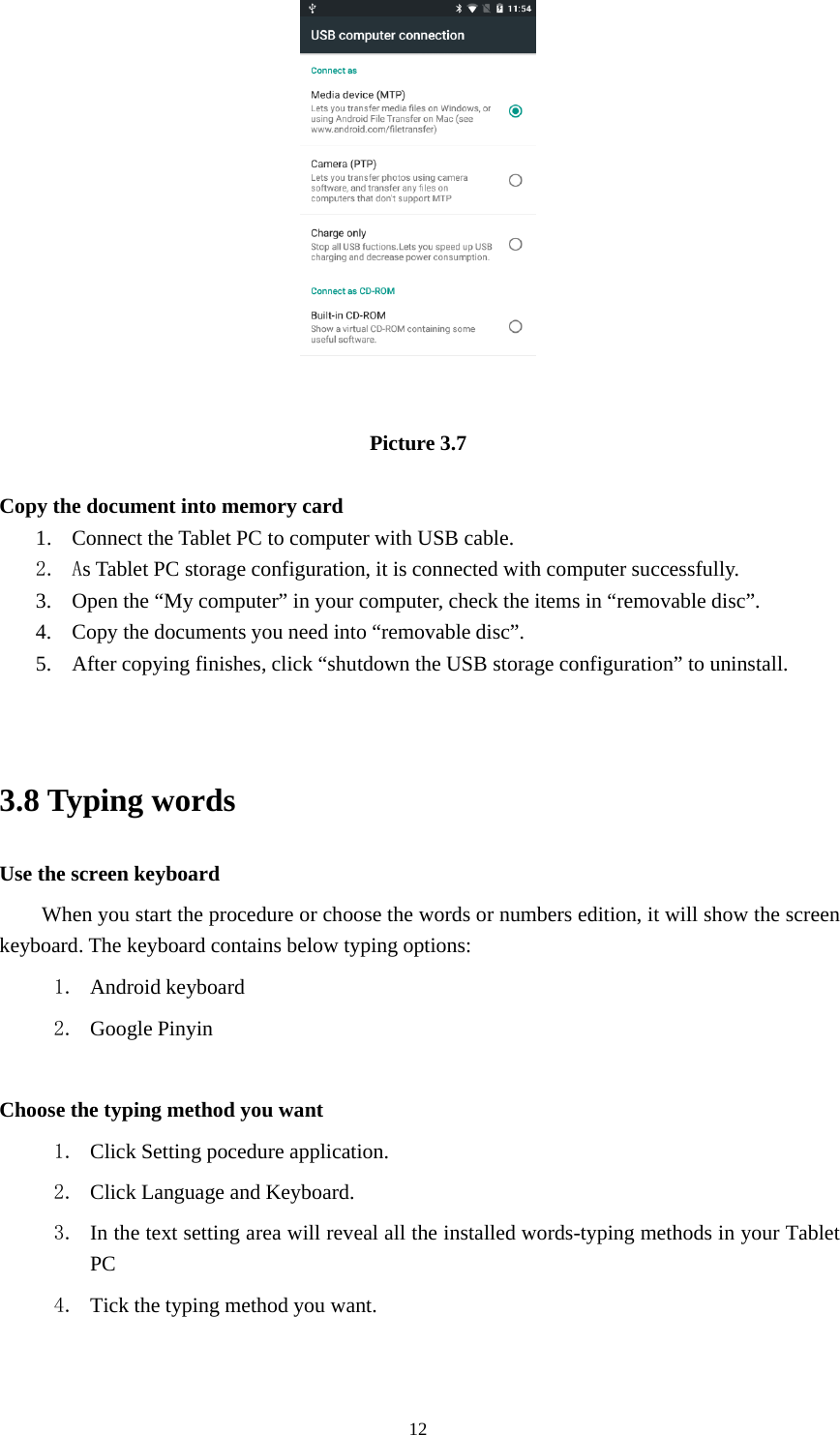 12Picture 3.7Copy the document into memory card1. Connect the Tablet PC to computer with USB cable.2. As Tablet PC storage configuration, it is connected with computer successfully.3. Open the “My computer” in your computer, check the items in “removable disc”.4. Copy the documents you need into “removable disc”.5. After copying finishes, click “shutdown the USB storage configuration” to uninstall.3.8 Typing wordsUse the screen keyboardWhen you start the procedure or choose the words or numbers edition, it will show the screenkeyboard. The keyboard contains below typing options:1. Android keyboard2. Google PinyinChoose the typing method you want1. Click Setting pocedure application.2. Click Language and Keyboard.3. In the text setting area will reveal all the installed words-typing methods in your TabletPC4. Tick the typing method you want.