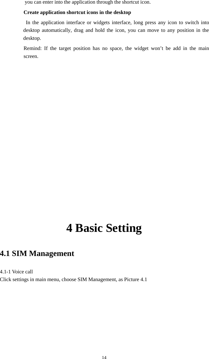 14you can enter into the application through the shortcut icon.Create application shortcut icons in the desktopIn the application interface or widgets interface, long press any icon to switch intodesktop automatically, drag and hold the icon, you can move to any position in thedesktop.Remind: If the target position has no space, the widget won’t be add in the mainscreen.4 Basic Setting4.1 SIM Management4.1-1 Voice callClick settings in main menu, choose SIM Management, as Picture 4.1