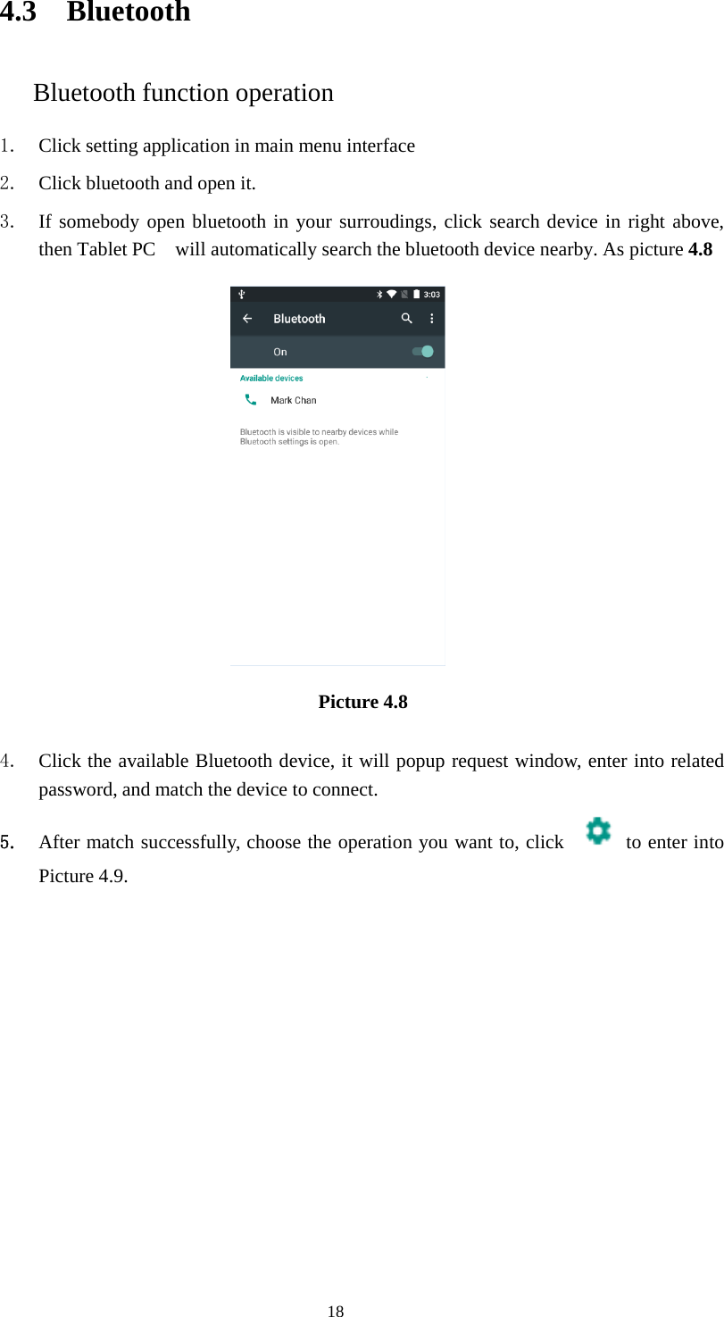 184.3 BluetoothBluetooth function operation1. Click setting application in main menu interface2. Click bluetooth and open it.3. If somebody open bluetooth in your surroudings, click search device in right above,then Tablet PC will automatically search the bluetooth device nearby. As picture 4.8Picture 4.84. Click the available Bluetooth device, it will popup request window, enter into relatedpassword, and match the device to connect.5. After match successfully, choose the operation you want to, click to enter intoPicture 4.9.