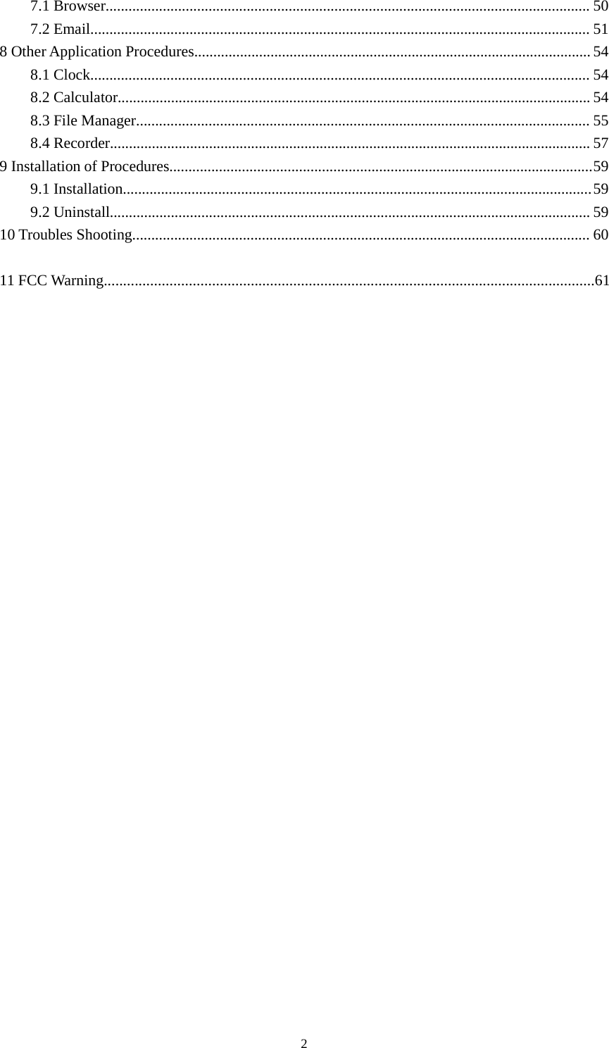 27.1 Browser............................................................................................................................... 507.2 Email................................................................................................................................... 518 Other Application Procedures........................................................................................................ 548.1 Clock................................................................................................................................... 548.2 Calculator............................................................................................................................ 548.3 File Manager....................................................................................................................... 558.4 Recorder.............................................................................................................................. 579 Installation of Procedures...............................................................................................................599.1 Installation...........................................................................................................................599.2 Uninstall.............................................................................................................................. 5910 Troubles Shooting........................................................................................................................ 6011 FCC Warning...............................................................................................................................61